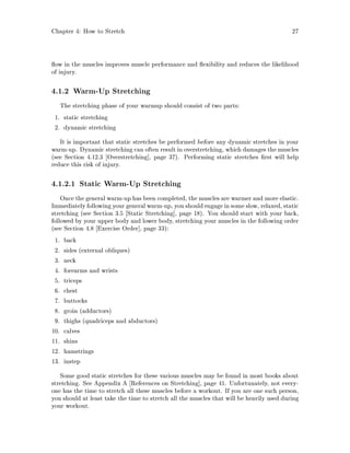Chapter 4: How to Stretch 27
ow in the muscles improves muscle performance and exibility and reduces the likelihood
of injury.
4.1.2 Warm-Up Stretching
The stretching phase of your warmup should consist of two parts:
1. static stretching
2. dynamic stretching
It is important that static stretches be performed before any dynamic stretches in your
warm-up. Dynamic stretching can often result in overstretching, which damages the muscles
see Section 4.12.3 Overstretching , page 37. Performing static stretches rst will help
reduce this risk of injury.
4.1.2.1 Static Warm-Up Stretching
Once the general warm-up has been completed, the muscles are warmer and more elastic.
Immediatelyfollowingyour general warm-up, you shouldengage insome slow, relaxed, static
stretching see Section 3.5 Static Stretching , page 18. You should start with your back,
followed by your upper body and lower body, stretching your muscles in the following order
see Section 4.8 Exercise Order , page 33:
1. back
2. sides external obliques
3. neck
4. forearms and wrists
5. triceps
6. chest
7. buttocks
8. groin adductors
9. thighs quadriceps and abductors
10. calves
11. shins
12. hamstrings
13. instep
Some good static stretches for these various muscles may be found in most books about
stretching. See Appendix A References on Stretching , page 41. Unfortunately, not every-
one has the time to stretch all these muscles before a workout. If you are one such person,
you should at least take the time to stretch all the muscles that will be heavily used during
your workout.
 
