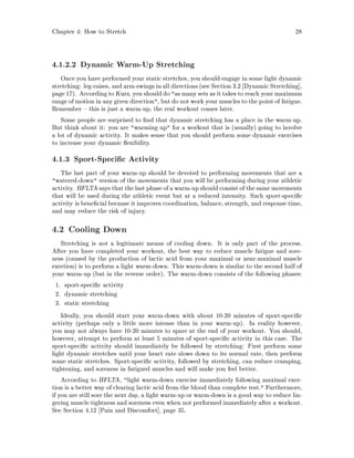 Chapter 4: How to Stretch 28
4.1.2.2 Dynamic Warm-Up Stretching
Once you have performed your static stretches, you should engage in some light dynamic
stretching: leg-raises, and arm-swings in all directions see Section 3.2 Dynamic Stretching ,
page 17. According to Kurz, you shoulddo as many sets as it takes to reach your maximum
range of motion in any given direction, but do not work your muscles to the point of fatigue.
Remember this is just a warm-up, the real workout comes later.
Some people are surprised to nd that dynamic stretching has a place in the warm-up.
But think about it: you are warming up for a workout that is usually going to involve
a lot of dynamic activity. It makes sense that you should perform some dynamic exercises
to increase your dynamic exibility.
4.1.3 Sport-Speci c Activity
The last part of your warm-up should be devoted to performing movements that are a
watered-down version of the movements that you will be performing during your athletic
activity. HFLTA says that the last phase of a warm-up shouldconsist of the same movements
that will be used during the athletic event but at a reduced intensity. Such sport-speci c
activity is bene cial because it improves coordination, balance, strength, and response time,
and may reduce the risk of injury.
4.2 Cooling Down
Stretching is not a legitimate means of cooling down. It is only part of the process.
After you have completed your workout, the best way to reduce muscle fatigue and sore-
ness caused by the production of lactic acid from your maximal or near-maximal muscle
exertion is to perform a light warm-down. This warm-down is similar to the second half of
your warm-up but in the reverse order. The warm-down consists of the following phases:
1. sport-speci c activity
2. dynamic stretching
3. static stretching
Ideally, you should start your warm-down with about 10-20 minutes of sport-speci c
activity perhaps only a little more intense than in your warm-up. In reality however,
you may not always have 10-20 minutes to spare at the end of your workout. You should,
however, attempt to perform at least 5 minutes of sport-speci c activity in this case. The
sport-speci c activity should immediately be followed by stretching: First perform some
light dynamic stretches until your heart rate slows down to its normal rate, then perform
some static stretches. Sport-speci c activity, followed by stretching, can reduce cramping,
tightening, and soreness in fatigued muscles and will make you feel better.
According to HFLTA, light warm-down exercise immediately following maximal exer-
tion is a better way of clearing lactic acid from the blood than complete rest. Furthermore,
if you are still sore the next day, a light warm-up or warm-down is a good way to reduce lin-
gering muscle tightness and soreness even when not performed immediately after a workout.
See Section 4.12 Pain and Discomfort , page 35.
 
