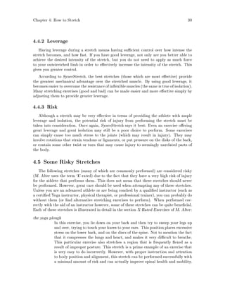 Chapter 4: How to Stretch 30
4.4.2 Leverage
Having leverage during a stretch means having su cient control over how intense the
stretch becomes, and how fast. If you have good leverage, not only are you better able to
achieve the desired intensity of the stretch, but you do not need to apply as much force
to your outstretched limb in order to e ectively increase the intensity of the stretch. This
gives you greater control.
According to SynerStretch, the best stretches those which are most e ective provide
the greatest mechanical advantage over the stretched muscle. By using good leverage, it
becomes easier to overcome the resistance of in exible muscles the same is true of isolation.
Many stretching exercises good and bad can be made easier and more e ective simply by
adjusting them to provide greater leverage.
4.4.3 Risk
Although a stretch may be very e ective in terms of providing the athlete with ample
leverage and isolation, the potential risk of injury from performing the stretch must be
taken into consideration. Once again, SynerStretch says it best: Even an exercise o ering
great leverage and great isolation may still be a poor choice to perform. Some exercises
can simply cause too much stress to the joints which may result in injury. They may
involve rotations that strain tendons or ligaments, or put pressure on the disks of the back,
or contain some other twist or turn that may cause injury to seemingly unrelated parts of
the body.
4.5 Some Risky Stretches
The following stretches many of which are commonly performed are considered risky
M. Alter uses the term `X'-rated due to the fact that they have a very high risk of injury
for the athlete that performs them. This does not mean that these stretches should never
be performed. However, great care should be used when attempting any of these stretches.
Unless you are an advanced athlete or are being coached by a quali ed instructor such as
a certi ed Yoga instructor, physical therapist, or professional trainer, you can probably do
without them or nd alternative stretching exercises to perform. When performed cor-
rectly with the aid of an instructor however, some of these stretches can be quite bene cial.
Each of these stretches is illustrated in detail in the section X-Rated Exercises of M. Alter:
the yoga plough
In this exercise, you lie down on your back and then try to sweep your legs up
and over, trying to touch your knees to your ears. This position places excessive
stress on the lower back, and on the discs of the spine. Not to mention the fact
that it compresses the lungs and heart, and makes it very di cult to breathe.
This particular exercise also stretches a region that is frequently exed as a
result of improper posture. This stretch is a prime example of an exercise that
is very easy to do incorrectly. However, with proper instruction and attention
to body position and alignment, this stretch can be performed successfully with
a minimal amount of risk and can actually improve spinal health and mobility.
 