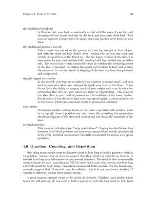 Chapter 4: How to Stretch 31
the traditional backbend
In this exercise, your back is maximally arched with the soles of your feet and
the palms of your hands both at on the oor, and your neck tilted back. This
position squeezes compresses the spinal discs and pinches nerve bers in your
back.
the traditional hurdler's stretch
This exercise has you sit on the ground with one leg straight in front of you,
and with the other leg fully exed bent behind you, as you lean back and
stretch the quadricep of the exed leg. The two legged version of this stretch is
even worse for you, and involves fully bending both legs behind you on either
side. The reason this stretch is harmful is that it stretches the medial ligaments
of the knee remember, stretching ligaments and tendons is bad and crushes
the meniscus. It can also result in slipping of the knee cap from being twisted
and compressed.
straight-legged toe touches
In this stretch, your legs are straight either together or spread apart and your
back is bent over while you attempt to touch your toes or the oor. If you
do not have the ability to support much of your weight with your hands when
performing this exercise, your knees are likely to hyperextend. This position
can also place a great deal of pressure on the vertebrae of the lower lumbar.
Furthermore, if you choose to have your legs spread apart, it places more stress
on the knees, which can sometimes result in permanent deformity.
torso twists
Performing sudden, intense twists of the torso, especially with weights, while
in an upright erect position can tear tissue by exceeding the momentum
absorbing capacity of the stretched tissues and can strain the ligaments of the
knee.
inverted stretches
This is any stretch where you hang upsidedown. Staying inverted for too long
increases your blood pressure and may even rupture blood vessels particularly
in the eyes. Inverted positions are especially discouraged for anyone with spinal
problems.
4.6 Duration, Counting, and Repetition
One thing many people seem to disagree about is how long to hold a passive stretch in
its position. Various sources seem to suggest that they should be held for as little as 10
seconds to as long as a full minute or even several minutes. The truth is that no one really
seems to know for sure. According to HFLTA there exists some controversy over how long
a stretch should be held. Many researchers recommend 30-60 seconds. For the hamstrings,
research suggests that 15 seconds may be su cient, but it is not yet known whether 15
seconds is su cient for any other muscle group.
A good common ground seems to be about 20 seconds. Children, and people whose
bones are still growing, do not need to hold a passive stretch this long and, in fact, Kurz
 