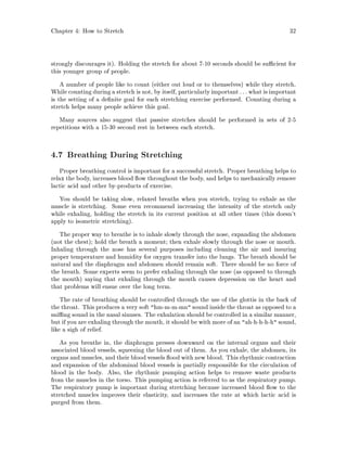 Chapter 4: How to Stretch 32
strongly discourages it. Holding the stretch for about 7-10 seconds should be su cient for
this younger group of people.
A number of people like to count either out loud or to themselves while they stretch.
While counting during a stretch is not, by itself, particularlyimportant : : : what is important
is the setting of a de nite goal for each stretching exercise performed. Counting during a
stretch helps many people achieve this goal.
Many sources also suggest that passive stretches should be performed in sets of 2-5
repetitions with a 15-30 second rest in between each stretch.
4.7 Breathing During Stretching
Proper breathing control is important for a successful stretch. Proper breathing helps to
relax the body, increases blood ow throughout the body, and helps to mechanically remove
lactic acid and other by-products of exercise.
You should be taking slow, relaxed breaths when you stretch, trying to exhale as the
muscle is stretching. Some even recommend increasing the intensity of the stretch only
while exhaling, holding the stretch in its current position at all other times this doesn't
apply to isometric stretching.
The proper way to breathe is to inhale slowly through the nose, expanding the abdomen
not the chest; hold the breath a moment; then exhale slowly through the nose or mouth.
Inhaling through the nose has several purposes including cleaning the air and insuring
proper temperature and humidity for oxygen transfer into the lungs. The breath should be
natural and the diaphragm and abdomen should remain soft. There should be no force of
the breath. Some experts seem to prefer exhaling through the nose as opposed to through
the mouth saying that exhaling through the mouth causes depression on the heart and
that problems will ensue over the long term.
The rate of breathing should be controlled through the use of the glottis in the back of
the throat. This produces a very soft hm-m-m-mn sound inside the throat as opposed to a
sni ng sound in the nasal sinuses. The exhalation should be controlled in a similar manner,
but if you are exhaling through the mouth, it should be with more of an ah-h-h-h-h sound,
like a sigh of relief.
As you breathe in, the diaphragm presses downward on the internal organs and their
associated blood vessels, squeezing the blood out of them. As you exhale, the abdomen, its
organs and muscles, and their bloodvessels ood with new blood. This rhythmic contraction
and expansion of the abdominal blood vessels is partially responsible for the circulation of
blood in the body. Also, the rhythmic pumping action helps to remove waste products
from the muscles in the torso. This pumping action is referred to as the respiratory pump.
The respiratory pump is important during stretching because increased blood ow to the
stretched muscles improves their elasticity, and increases the rate at which lactic acid is
purged from them.
 