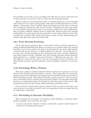 Chapter 4: How to Stretch 34
If the weather is very cold, or if you are feeling very sti , then you need to take extra care
to warm-up before you stretch in order to reduce the risk of injuring yourself.
Many of us have our own internal body-clock, or circadian rhythm as, it is more formally
called: Some of us are early morning people while others consider themselves to be late-
nighters. Being aware of your circadian rhythm should help you decide when it is best for
you to stretch or perform any other type of activity. Gummerson says that most people
are more exible in the afternoon than in the morning, peaking from about 2:30pm-4pm.
Also, according to HFLTA, evidence seems to suggest that, during any given day, strength
and exibility are at their peak in the late afternoon or early evening. If this is correct then
it would seem to indicate that, all else being equal, you may be better o performing your
workout right after work rather than before work.
4.9.1 Early-Morning Stretching
On the other hand, according to Kurz, if you need or want to perform movements re-
quiring considerable exibility with little or no warm-up, you ought to make early morning
stretching a part of your routine. In order to do this properly, you need to rst perform
a general warm-up see Section 4.1.1 General Warm-Up , page 26. You should then be-
gin your early morning stretching by rst performing some static stretches, followed by
some light dynamic stretches. Basically, your early morning stretching regimen should be
almost identical to a complete warm-up see Section 4.1 Warming Up , page 25. The
only di erence is that you may wish to omit any sport-speci c activity see Section 4.1.3
Sport-Speci c Activity , page 28, although it may be bene cial to perform it if you have
time.
4.10 Stretching With a Partner
When done properly, stretches performed with the assistance of a partner can be more
e ective than stretches performed without a partner. This is especially true of isometric
stretches see Section 3.6 Isometric Stretching , page 19 and PNF stretches see Section 3.7
PNF Stretching , page 20. The problem with using a partner, however, is that the partner
does not feel what you feel, and thus cannot respond as quickly to any discomfort that might
prompt you to immediately reduce the intensity or some other aspect of the stretch. This
can greatly increase your risk of injury while performing a particular exercise.
If you do choose to stretch with a partner, make sure that it is someone you trust to pay
close attention to you while you stretch, and to act appropriately when you signal that you
are feeling pain or discomfort.
4.11 Stretching to Increase Flexibility
When stretching for the purpose of increasing overall exibility, a stretching routine
should accomplish, at the very least, two goals:
1. To train your stretch receptors to become accustomed to greater muscle length see
Section 1.6.1 Proprioceptors , page 7.
 