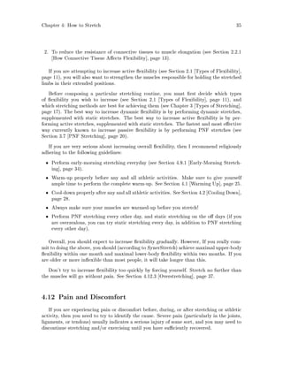 Chapter 4: How to Stretch 35
2. To reduce the resistance of connective tissues to muscle elongation see Section 2.2.1
How Connective Tissue A ects Flexibility , page 13.
If you are attempting to increase active exibility see Section 2.1 Types of Flexibility ,
page 11, you will also want to strengthen the muscles responsible for holding the stretched
limbs in their extended positions.
Before composing a particular stretching routine, you must rst decide which types
of exibility you wish to increase see Section 2.1 Types of Flexibility , page 11, and
which stretching methods are best for achieving them see Chapter 3 Types of Stretching ,
page 17. The best way to increase dynamic exibility is by performing dynamic stretches,
supplemented with static stretches. The best way to increase active exibility is by per-
forming active stretches, supplemented with static stretches. The fastest and most e ective
way currently known to increase passive exibility is by performing PNF stretches see
Section 3.7 PNF Stretching , page 20.
If you are very serious about increasing overall exibility, then I recommend religiously
adhering to the following guidelines:
Perform early-morning stretching everyday see Section 4.9.1 Early-Morning Stretch-
ing , page 34.
Warm-up properly before any and all athletic activities. Make sure to give yourself
ample time to perform the complete warm-up. See Section 4.1 Warming Up , page 25.
Cool-down properly after any and all athletic activities. See Section 4.2 Cooling Down ,
page 28.
Always make sure your muscles are warmed-up before you stretch!
Perform PNF stretching every other day, and static stretching on the o days if you
are overzealous, you can try static stretching every day, in addition to PNF stretching
every other day.
Overall, you should expect to increase exibility gradually. However, If you really com-
mit to doing the above, you should according to SynerStretch achieve maximal upper-body
exibility within one month and maximal lower-body exibility within two months. If you
are older or more in exible than most people, it will take longer than this.
Don't try to increase exibility too quickly by forcing yourself. Stretch no further than
the muscles will go without pain. See Section 4.12.3 Overstretching , page 37.
4.12 Pain and Discomfort
If you are experiencing pain or discomfort before, during, or after stretching or athletic
activity, then you need to try to identify the cause. Severe pain particularly in the joints,
ligaments, or tendons usually indicates a serious injury of some sort, and you may need to
discontinue stretching and or exercising until you have su ciently recovered.
 