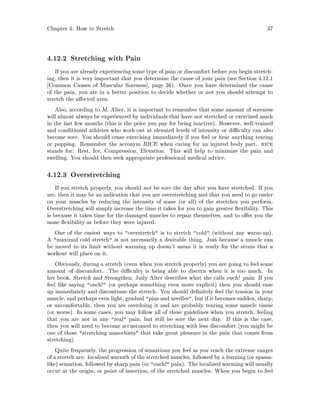 Chapter 4: How to Stretch 37
4.12.2 Stretching with Pain
If you are already experiencing some type of pain or discomfort before you begin stretch-
ing, then it is very important that you determine the cause of your pain see Section 4.12.1
Common Causes of Muscular Soreness , page 36. Once you have determined the cause
of the pain, you are in a better position to decide whether or not you should attempt to
stretch the a ected area.
Also, according to M. Alter, it is important to remember that some amount of soreness
will almost always be experienced by individuals that have not stretched or exercised much
in the last few months this is the price you pay for being inactive. However, well-trained
and conditioned athletes who work-out at elevated levels of intensity or di culty can also
become sore. You should cease exercising immediately if you feel or hear anything tearing
or popping. Remember the acronym RICE when caring for an injured body part. rice
stands for: Rest, Ice, Compression, Elevation. This will help to minimize the pain and
swelling. You should then seek appropriate professional medical advice.
4.12.3 Overstretching
If you stretch properly, you should not be sore the day after you have stretched. If you
are, then it may be an indication that you are overstretching and that you need to go easier
on your muscles by reducing the intensity of some or all of the stretches you perform.
Overstretching will simply increase the time it takes for you to gain greater exibility. This
is because it takes time for the damaged muscles to repair themselves, and to o er you the
same exibility as before they were injured.
One of the easiest ways to overstretch is to stretch cold without any warm-up.
A maximal cold stretch is not necessarily a desirable thing. Just because a muscle can
be moved to its limit without warming up doesn't mean it is ready for the strain that a
workout will place on it.
Obviously, during a stretch even when you stretch properly you are going to feel some
amount of discomfort. The di culty is being able to discern when it is too much. In
her book, Stretch and Strengthen, Judy Alter describes what she calls ouch! pain: If you
feel like saying ouch! or perhaps something even more explicit then you should ease
up immediately and discontinue the stretch. You should de nitely feel the tension in your
muscle, and perhaps even light, gradual pins and needles, but if it becomes sudden, sharp,
or uncomfortable, then you are overdoing it and are probably tearing some muscle tissue
or worse. In some cases, you may follow all of these guidelines when you stretch, feeling
that you are not in any real pain, but still be sore the next day. If this is the case,
then you will need to become accustomed to stretching with less discomfort you might be
one of those stretching masochists that take great pleasure in the pain that comes from
stretching.
Quite frequently, the progression of sensations you feel as you reach the extreme ranges
of a stretch are: localized warmth of the stretched muscles, followed by a burning or spasm-
like sensation, followed by sharp pain or ouch! pain. The localized warming will usually
occur at the origin, or point of insertion, of the stretched muscles. When you begin to feel
 