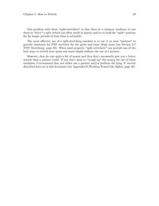 Chapter 4: How to Stretch 40
One problem with these split-stretchers is that there is a common tendency to use
them to force a split which can often result in injury and or to hold the split position
for far longer periods of time than is advisable.
The most e ective use of a split-stretching machine is to use it as your partner to
provide resistance for PNF stretches for the groin and inner thigh areas see Section 3.7
PNF Stretching , page 20. When used properly, split-stretchers can provide one of the
best ways to stretch your groin and inner-thighs without the use of a partner.
However, they do cost quite a bit of money and they don't necessarily give you a better
stretch than a partner could. If you don't want to cough-up the money for one of these
machines, I recommend that you either use a partner and or perform the lying `V' stretch
described later on in this document see Appendix B Working Toward the Splits , page 49.
 