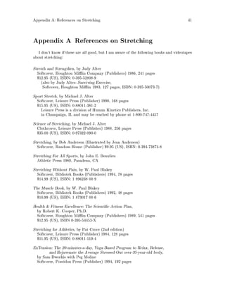 Appendix A: References on Stretching 41
Appendix A References on Stretching
I don't know if these are all good, but I am aware of the following books and videotapes
about stretching:
Stretch and Strengthen, by Judy Alter
Softcover, Houghton Mi in Company Publishers 1986, 241 pages
$12.95 US, ISBN: 0-395-52808-9
also by Judy Alter: Surviving Exercise,
Softcover, Houghton Mi in 1983, 127 pages, ISBN: 0-395-50073-7
Sport Stretch, by Michael J. Alter
Softcover, Leisure Press Publisher 1990, 168 pages
$15.95 US, ISBN: 0-88011-381-2
Leisure Press is a division of Human Kinetics Publishers, Inc.
in Champaign, IL and may be reached by phone at 1-800-747-4457
Science of Stretching, by Michael J. Alter
Clothcover, Leisure Press Publisher 1988, 256 pages
$35.00 US, ISBN: 0-97322-090-0
Stretching, by Bob Anderson Illustrated by Jean Anderson
Softcover, Random House Publisher $9.95 US, ISBN: 0-394-73874-8
Stretching For All Sports, by John E. Beaulieu
Athletic Press 1980, Pasadena, CA
Stretching Without Pain, by W. Paul Blakey
Softcover, Bibliotek Books Publishers 1994, 78 pages
$14.99 US, ISBN: 1 896238 00 9
The Muscle Book, by W. Paul Blakey
Softcover, Bibliotek Books Publishers 1992, 48 pages
$10.99 US, ISBN: 1 873017 00 6
Health  Fitness Excellence: The Scienti c Action Plan,
by Robert K. Cooper, Ph.D.
Softcover, Houghton Mi in Company Publishers 1989, 541 pages
$12.95 US, ISBN 0-395-54453-X
Stretching for Athletics, by Pat Croce 2nd edition
Softcover, Leisure Press Publisher 1984, 128 pages
$11.95 US, ISBN: 0-88011-119-4
ExTension: The 20-minutes-a-day, Yoga-Based Program to Relax, Release,
and Rejuvenate the Average Stressed-Out over-35-year-old body,
by Sam Dworkis with Peg Moline
Softcover, Poseidon Press Publisher 1994, 192 pages
 