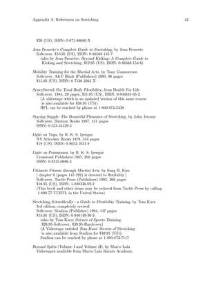 Appendix A: References on Stretching 42
$20 US, ISBN: 0-671-86680-X
Jean Frenette's Complete Guide to Stretching, by Jean Frenette
Softcover, $10.95 US, ISBN: 0-86568-145-7
also by Jean Frenette, Beyond Kicking: A Complete Guide to
Kicking and Stretching, $12.95 US, ISBN: 0-86568-154-6
Mobility Training for the Martial Arts, by Tony Gummerson
Softcover, AC Black Publishers 1990, 96 pages
$15.95 US, ISBN: 0 7136 3264 X
SynerStretch For Total Body Flexibility, from Health For Life
Softcover, 1984, 29 pages, $11.95 US, ISBN: 0-944831-05-2
A videotape which is an updated version of this same course
is also available for $39.95 US
HFL can be reached by phone at 1-800-874-5339
Staying Supple: The Bountiful Pleasures of Stretching, by John Jerome
Softcover, Bantam Books 1987, 151 pages
ISBN: 0-553-34429-3
Light on Yoga, by B. K. S. Iyengar
NY Schocken Books 1979, 544 pages
$18 US, ISBN: 0-8052-1031-8
Light on Pranayama, by B. K. S. Iyengar
Crossroad Publishers 1985, 200 pages
ISBN: 0-8245-0686-3
Ultimate Fitness through Martial Arts, by Sang H. Kim
chapter 8 pages 147-192 is devoted to exibility
Softcover, Turtle Press Publishers 1993, 266 pages
$16.95 US, ISBN: 1-880336-02-2
This book and other items may be ordered from Turtle Press by calling
1-800-77-TURTL in the United States
Stretching Scienti cally : a Guide to Flexibility Training, by Tom Kurz
3rd edition, completely revised
Softcover, Stadion Publisher 1994, 147 pages
$18.95 US, ISBN: 0-940149-30-3
also by Tom Kurz: Science of Sports Training,
$26.95-Softcover, $39.95-Hardcover
A Videotape entitled Tom Kurz' Secrets of Stretching
is also available from Stadion for $49.95 US.
Stadion can be reached by phone at 1-800-873-7117
Beyond Splits Volume I and Volume II, by Marco Lala
Videotapes available from Marco Lala Karate Academy,
 
