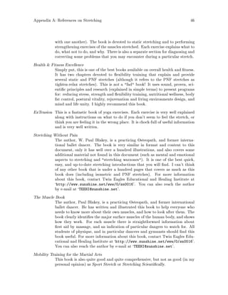 Appendix A: References on Stretching 46
with one another. The book is devoted to static stretching and to performing
strengthening exercises of the muscles stretched. Each exercise explains what to
do, what not to do, and why. There is also a separate section for diagnosing and
correcting some problems that you may encounter during a particular stretch.
Health  Fitness Excellence
Simply put, this is one of the best books available on overall health and tness.
It has two chapters devoted to exibility training that explain and provide
several static and PNF stretches although it refers to the PNF stretches as
tighten-relax stretches. This is not a fad book! It uses sound, proven, sci-
enti c principles and research explained in simple terms to present programs
for: reducing stress, strength and exibility training, nutritional wellness, body
fat control, postural vitality, rejuvenation and living environments design, and
mind and life unity. I highly recommend this book.
ExTension This is a fantastic book of yoga exercises. Each exercise is very well explained
along with instructions on what to do if you don't seem to feel the stretch, or
think you are feeling it in the wrong place. It is chock-full of useful information
and is very well written.
Stretching Without Pain
The author, W. Paul Blakey, is a practicing Osteopath, and former interna-
tional ballet dancer. The book is very similar in format and content to this
document, only it has well over a hundred illustrations, and also covers some
additional material not found in this document such as mental and emotional
aspects to stretching and stretching warzones. It is one of the best quick,
easy, and up-to-date stretching introductions that you will nd. I can't think
of any other book that is under a hundred pages that covers as much as this
book does including isometric and PNF stretches. For more information
about this book, contact Twin Eagles Educational and Healing Institute at
`http: www.sunshine.net www 0 sn0016'. You can also reach the author
by e-mail at `TEEHI@sunshine.net'.
The Muscle Book
The author, Paul Blakey, is a practicing Osteopath, and former international
ballet dancer. He has written and illustrated this book to help everyone who
needs to know more about their own muscles, and how to look after them. The
book clearly identi es the major surface muscles of the human body, and shows
how they work. For each muscle there is straightforward information about
rst aid by massage, and an indication of particular dangers to watch for. All
students of physique, and in particular dancers and gymnasts should nd this
book useful. For more information about this book, contact Twin Eagles Edu-
cational and Healing Institute at `http: www.sunshine.net www 0 sn0016'.
You can also reach the author by e-mail at `TEEHI@sunshine.net'.
Mobility Training for the Martial Arts
This book is also quite good and quite comprehensive, but not as good in my
personal opinion as Sport Stretch or Stretching Scienti cally.
 