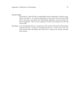 Appendix A: References on Stretching 47
Staying Supple
This book is a little old but is wonderfully written although it could be orga-
nized a bit better. It contains information at just about every level of detail
about stretching, increasing and maintaining suppleness, and preventing the
loss of suppleness. There is also a glossary of terms and concepts near the end
of the book.
Stretching A lot of people like thisone. It presents a widevariety of stretches and stretching
routines and does a good job of explaining each one. It does not go into too
much detail about stretching other than just to present the various stretches
and routines.
 