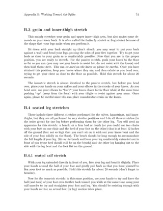 Appendix B: Working Toward the Splits 51
B.3 groin and inner-thigh stretch
This mainly stretches your groin and upper inner-thigh area, but also makes some de-
mands on your lower back. It is often called the butter y stretch or frog stretch because of
the shape that your legs make when you perform it.
Sit down with your back straight up don't slouch, you may want to put your back
against a wall and bend your legs, putting the soles of your feet together. Try to get your
heels as close to your groin as is comfortably possible. Now that you are in the proper
position, you are ready to stretch. For the passive stretch, push your knees to the oor
as far as you can you may use your hands to assist but do not resist with the knees and
then hold them there. This can be hard on the knees so please be careful. Once you have
attained this position, keep your knees where they are, and then exhale as you bend over,
trying to get your chest as close to the oor as possible. Hold this stretch for about 20
seconds.
The isometric stretch is almost identical to the passive stretch, but before you bend
over, place your hands on your ankles and your elbows in the crooks of your knees. As you
bend over, use your elbows to force your knees closer to the oor while at the same time
pushing up away from the oor with your thighs to resist against your arms. Once
again, please be careful since this can place considerable strain on the knees.
B.4 seated leg stretches
These include three di erent stretches performed for the calves, hamstrings, and inner-
thighs, but they are all performed in very similar positions and I do all three stretches in
the order given for one leg before performing them for the other leg. You will need an
apparatus for this stretch: a bench, or a rm bed or couch or you could use two chairs
with your butt on one chair and the heel of your foot on the other that is at least 12 inches
o the ground but not so high that you can't sit on it with out your knees bent and the
sole of your foot solidly on the oor. The bench should be long enough to accommodate
the full length of your leg. Sit on the bench and have your leg comfortably extended out in
front of you your heel should still be on the bench and the other leg hanging out to the
side with the leg bent and the foot at on the ground.
B.4.1 seated calf stretch
With your leg extended directly in front of you, face your leg and bend it slightly. Place
your hands around the ball of your foot and gently pull back so that you force yourself to
ex your foot as much as possible. Hold this stretch for about 20 seconds don't forget to
breathe.
Now for the isometric stretch: in this same position, use your hands to try and force the
ball and toes of your foot even further back toward you while at the same time using your
calf muscles to try and straighten your foot and leg. You should be resisting enough with
your hands so that no actual foot or leg motion takes place.
 
