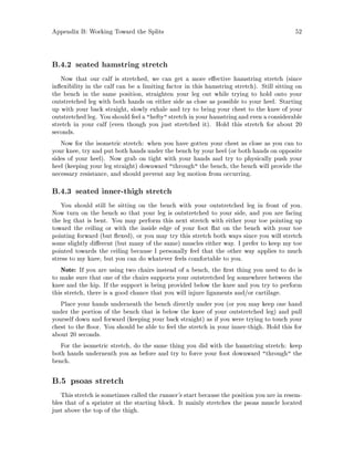 Appendix B: Working Toward the Splits 52
B.4.2 seated hamstring stretch
Now that our calf is stretched, we can get a more e ective hamstring stretch since
in exibility in the calf can be a limiting factor in this hamstring stretch. Still sitting on
the bench in the same position, straighten your leg out while trying to hold onto your
outstretched leg with both hands on either side as close as possible to your heel. Starting
up with your back straight, slowly exhale and try to bring your chest to the knee of your
outstretched leg. You shouldfeel a hefty stretch in your hamstringand even a considerable
stretch in your calf even though you just stretched it. Hold this stretch for about 20
seconds.
Now for the isometric stretch: when you have gotten your chest as close as you can to
your knee, try and put both hands under the bench by your heel or both hands on opposite
sides of your heel. Now grab on tight with your hands and try to physically push your
heel keeping your leg straight downward through the bench, the bench will provide the
necessary resistance, and should prevent any leg motion from occurring.
B.4.3 seated inner-thigh stretch
You should still be sitting on the bench with your outstretched leg in front of you.
Now turn on the bench so that your leg is outstretched to your side, and you are facing
the leg that is bent. You may perform this next stretch with either your toe pointing up
toward the ceiling or with the inside edge of your foot at on the bench with your toe
pointing forward but exed, or you may try this stretch both ways since you will stretch
some slightly di erent but many of the same muscles either way. I prefer to keep my toe
pointed towards the ceiling because I personally feel that the other way applies to much
stress to my knee, but you can do whatever feels comfortable to you.
Note: If you are using two chairs instead of a bench, the rst thing you need to do is
to make sure that one of the chairs supports your outstretched leg somewhere between the
knee and the hip. If the support is being provided below the knee and you try to perform
this stretch, there is a good chance that you will injure ligaments and or cartilage.
Place your hands underneath the bench directly under you or you may keep one hand
under the portion of the bench that is below the knee of your outstretched leg and pull
yourself down and forward keeping your back straight as if you were trying to touch your
chest to the oor. You should be able to feel the stretch in your inner-thigh. Hold this for
about 20 seconds.
For the isometric stretch, do the same thing you did with the hamstring stretch: keep
both hands underneath you as before and try to force your foot downward through the
bench.
B.5 psoas stretch
This stretch is sometimes called the runner's start because the position you are in resem-
bles that of a sprinter at the starting block. It mainly stretches the psoas muscle located
just above the top of the thigh.
 