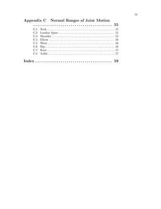 iii
Appendix C Normal Ranges of Joint Motion
. . . . . . . . . . . . . . . . . . . . . . . . . . . . . . . . . . . . . . . . 55
C.1 Neck. . . . . . . . . . . . . . . . . . . . . . . . . . . . . . . . . . . . . . . . . . . . . . . . . . 55
C.2 Lumbar Spine . . . . . . . . . . . . . . . . . . . . . . . . . . . . . . . . . . . . . . . . . 55
C.3 Shoulder . . . . . . . . . . . . . . . . . . . . . . . . . . . . . . . . . . . . . . . . . . . . . . 55
C.4 Elbow . . . . . . . . . . . . . . . . . . . . . . . . . . . . . . . . . . . . . . . . . . . . . . . . 56
C.5 Wrist . . . . . . . . . . . . . . . . . . . . . . . . . . . . . . . . . . . . . . . . . . . . . . . . . 56
C.6 Hip. . . . . . . . . . . . . . . . . . . . . . . . . . . . . . . . . . . . . . . . . . . . . . . . . . . 56
C.7 Knee . . . . . . . . . . . . . . . . . . . . . . . . . . . . . . . . . . . . . . . . . . . . . . . . . 57
C.8 Ankle. . . . . . . . . . . . . . . . . . . . . . . . . . . . . . . . . . . . . . . . . . . . . . . . . 57
Index . . . . . . . . . . . . . . . . . . . . . . . . . . . . . . . . . . . . . . . 59
 