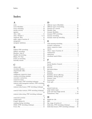 Index 59
Index
A
actin . . . . . . . . . . . . . . . . . . . . . . . . . . . . . . . . . . . . . . . . . . . 3
active exibility . . . . . . . . . . . . . . . . . . . . . . . . . . . . . . . 11
active stretching. . . . . . . . . . . . . . . . . . . . . . . . . . . . . . . 18
aerobic activity. . . . . . . . . . . . . . . . . . . . . . . . . . . . . . . . 26
agonists . . . . . . . . . . . . . . . . . . . . . . . . . . . . . . . . . . . . . . . . 5
Alter, Judy. . . . . . . . . . . . . . . . . . . . . . . . . . . . . . . . . . . . 41
Alter, Michael J.. . . . . . . . . . . . . . . . . . . . . . . . . . . . 2, 41
Anderson, Bob . . . . . . . . . . . . . . . . . . . . . . . . . . . . . . . . 41
ankle, range of motion of . . . . . . . . . . . . . . . . . . . . . . 57
antagonists. . . . . . . . . . . . . . . . . . . . . . . . . . . . . . . . . . . . . 5
autogenic inhibition. . . . . . . . . . . . . . . . . . . . . . . . . . . . . 9
B
ballistic PNF stretching. . . . . . . . . . . . . . . . . . . . . . . . 21
ballistic stretching. . . . . . . . . . . . . . . . . . . . . . . . . . . . . 17
Beaulieu, John E.. . . . . . . . . . . . . . . . . . . . . . . . . . . . . . 41
bene ts of stretching . . . . . . . . . . . . . . . . . . . . . . . . . . 25
Blakey, W. Paul. . . . . . . . . . . . . . . . . . . . . . . . . . . . . . . 41
books on stretching. . . . . . . . . . . . . . . . . . . . . . . . . . . . 41
butter y stretch. . . . . . . . . . . . . . . . . . . . . . . . . . . . . . . 51
C
chinese split. . . . . . . . . . . . . . . . . . . . . . . . . . . . . . . . . . . 38
circadian rhythms . . . . . . . . . . . . . . . . . . . . . . . . . . . . . 34
clasped-knife re ex . . . . . . . . . . . . . . . . . . . . . . . . . . . . . 9
collagen . . . . . . . . . . . . . . . . . . . . . . . . . . . . . . . . . . . . . . . . 5
collagenous connective tissue. . . . . . . . . . . . . . . . . . . . 5
common stretching mistakes . . . . . . . . . . . . . . . . . . . 25
concentric contraction . . . . . . . . . . . . . . . . . . . . . . . . . . 6
connective tissue. . . . . . . . . . . . . . . . . . . . . . . . . . . . . . . . 5
contract-relax, PNF stretching technique. . . . . . . 21
contract-relax-antagonist-contract, PNF stretching
technique . . . . . . . . . . . . . . . . . . . . . . . . . . . . . . . . . 21
contract-relax-bounce, PNF stretching technique
. . . . . . . . . . . . . . . . . . . . . . . . . . . . . . . . . . . . . . . . . . . 21
contract-relax-contract, PNF stretching technique
. . . . . . . . . . . . . . . . . . . . . . . . . . . . . . . . . . . . . . . . . . . 21
contract-relax-swing, PNF stretching technique
. . . . . . . . . . . . . . . . . . . . . . . . . . . . . . . . . . . . . . . . . . . 21
contractile proteins . . . . . . . . . . . . . . . . . . . . . . . . . . . . . 3
cooling down . . . . . . . . . . . . . . . . . . . . . . . . . . . . . . . . . . 28
Cooper, Robert K.. . . . . . . . . . . . . . . . . . . . . . . . . . . . . 41
counting during stretching. . . . . . . . . . . . . . . . . . . . . 32
CRAC, PNF stretching technique. . . . . . . . . . . . . . 21
Croce, Pat. . . . . . . . . . . . . . . . . . . . . . . . . . . . . . . . . . . . . 41
D
di erent types of exibility . . . . . . . . . . . . . . . . . . . . 11
di erent types of stretching. . . . . . . . . . . . . . . . . . . . 17
duration of a stretch. . . . . . . . . . . . . . . . . . . . . . . . . . . 31
Dworkis, Sam . . . . . . . . . . . . . . . . . . . . . . . . . . . . . . . . . 41
dynamic exibility. . . . . . . . . . . . . . . . . . . . . . . . . . . . . 11
dynamic PNF stretching. . . . . . . . . . . . . . . . . . . . . . . 21
dynamic stretching . . . . . . . . . . . . . . . . . . . . . . . . . . . . 17
dynamic warm-up stretching. . . . . . . . . . . . . . . . . . . 28
E
early-morning stretching. . . . . . . . . . . . . . . . . . . . . . . 34
eccentric contraction. . . . . . . . . . . . . . . . . . . . . . . . . . . . 6
elastic connective tissue. . . . . . . . . . . . . . . . . . . . . . . . . 5
elastin. . . . . . . . . . . . . . . . . . . . . . . . . . . . . . . . . . . . . . . . . . 5
elbow, range of motion of. . . . . . . . . . . . . . . . . . . . . . 56
endomysium. . . . . . . . . . . . . . . . . . . . . . . . . . . . . . . . . . . . 5
epimysium. . . . . . . . . . . . . . . . . . . . . . . . . . . . . . . . . . . . . . 5
extrafusal muscle bers . . . . . . . . . . . . . . . . . . . . . . . . . 7
F
fascia. . . . . . . . . . . . . . . . . . . . . . . . . . . . . . . . . . . . . . . . . . . 5
fascial sheaths of muscle . . . . . . . . . . . . . . . . . . . . . . . . 5
fascicles . . . . . . . . . . . . . . . . . . . . . . . . . . . . . . . . . . . . . . . . 3
fasciculi . . . . . . . . . . . . . . . . . . . . . . . . . . . . . . . . . . . . . . . . 3
fast-twitch bers. . . . . . . . . . . . . . . . . . . . . . . . . . . . . . . . 4
xators. . . . . . . . . . . . . . . . . . . . . . . . . . . . . . . . . . . . . . . . . 5
exibility. . . . . . . . . . . . . . . . . . . . . . . . . . . . . . . . . . . . . . 11
exibility, factors a ecting. . . . . . . . . . . . . . . . . . . . . 12
exibility, limiting factors. . . . . . . . . . . . . . . . . . . . . . 12
Frenette, Jean. . . . . . . . . . . . . . . . . . . . . . . . . . . . . . . . . 42
frog stretch. . . . . . . . . . . . . . . . . . . . . . . . . . . . . . . . . . . . 51
front split . . . . . . . . . . . . . . . . . . . . . . . . . . . . . . . . . . . . . 38
G
general warm-up. . . . . . . . . . . . . . . . . . . . . . . . . . . . . . . 26
golgi tendon organ. . . . . . . . . . . . . . . . . . . . . . . . . . . . . . 7
groin and inner-thigh stretch. . . . . . . . . . . . . . . . . . . 51
Gummerson, Tony . . . . . . . . . . . . . . . . . . . . . . . . . . 2, 42
H
Health for Life. . . . . . . . . . . . . . . . . . . . . . . . . . . . . . 2, 42
HFL. . . . . . . . . . . . . . . . . . . . . . . . . . . . . . . . . . . . . . . . 2, 42
hip, range of motion of . . . . . . . . . . . . . . . . . . . . . . . . 56
hold-relax, PNF stretching technique. . . . . . . . . . . 21
hold-relax-bounce, PNF stretching technique. . . 21
 