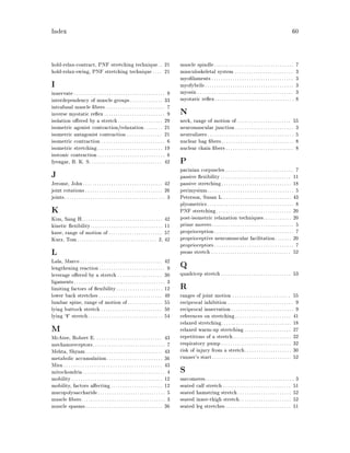 Index 60
hold-relax-contract, PNF stretching technique. . 21
hold-relax-swing, PNF stretching technique . . . . 21
I
innervate. . . . . . . . . . . . . . . . . . . . . . . . . . . . . . . . . . . . . . . 9
interdependency of muscle groups. . . . . . . . . . . . . . 33
intrafusal muscle bers . . . . . . . . . . . . . . . . . . . . . . . . . 7
inverse myotatic re ex. . . . . . . . . . . . . . . . . . . . . . . . . . 9
isolation o ered by a stretch. . . . . . . . . . . . . . . . . . . 29
isometric agonist contraction relaxation. . . . . . . . 21
isometric antagonist contraction . . . . . . . . . . . . . . . 21
isometric contraction . . . . . . . . . . . . . . . . . . . . . . . . . . . 6
isometric stretching. . . . . . . . . . . . . . . . . . . . . . . . . . . . 19
isotonic contraction. . . . . . . . . . . . . . . . . . . . . . . . . . . . . 6
Iyengar, B. K. S. . . . . . . . . . . . . . . . . . . . . . . . . . . . . . . 42
J
Jerome, John. . . . . . . . . . . . . . . . . . . . . . . . . . . . . . . . . . 42
joint rotations. . . . . . . . . . . . . . . . . . . . . . . . . . . . . . . . . 26
joints. . . . . . . . . . . . . . . . . . . . . . . . . . . . . . . . . . . . . . . . . . . 3
K
Kim, Sang H.. . . . . . . . . . . . . . . . . . . . . . . . . . . . . . . . . . 42
kinetic exibility. . . . . . . . . . . . . . . . . . . . . . . . . . . . . . . 11
knee, range of motion of. . . . . . . . . . . . . . . . . . . . . . . 57
Kurz, Tom. . . . . . . . . . . . . . . . . . . . . . . . . . . . . . . . . . 2, 42
L
Lala, Marco . . . . . . . . . . . . . . . . . . . . . . . . . . . . . . . . . . . 42
lengthening reaction . . . . . . . . . . . . . . . . . . . . . . . . . . . . 9
leverage o ered by a stretch . . . . . . . . . . . . . . . . . . . 30
ligaments. . . . . . . . . . . . . . . . . . . . . . . . . . . . . . . . . . . . . . . 3
limiting factors of exibility. . . . . . . . . . . . . . . . . . . . 12
lower back stretches . . . . . . . . . . . . . . . . . . . . . . . . . . . 49
lumbar spine, range of motion of. . . . . . . . . . . . . . . 55
lying buttock stretch . . . . . . . . . . . . . . . . . . . . . . . . . . 50
lying `V' stretch. . . . . . . . . . . . . . . . . . . . . . . . . . . . . . . . 54
M
McAtee, Robert E. . . . . . . . . . . . . . . . . . . . . . . . . . . . . 43
mechanoreceptors. . . . . . . . . . . . . . . . . . . . . . . . . . . . . . . 7
Mehta, Shyam. . . . . . . . . . . . . . . . . . . . . . . . . . . . . . . . . 43
metabolic accumulation. . . . . . . . . . . . . . . . . . . . . . . . 36
Mira . . . . . . . . . . . . . . . . . . . . . . . . . . . . . . . . . . . . . . . . . . 43
mitochondria . . . . . . . . . . . . . . . . . . . . . . . . . . . . . . . . . . . 4
mobility. . . . . . . . . . . . . . . . . . . . . . . . . . . . . . . . . . . . . . . 12
mobility, factors a ecting. . . . . . . . . . . . . . . . . . . . . . 12
mucopolysaccharide. . . . . . . . . . . . . . . . . . . . . . . . . . . . . 5
muscle bers. . . . . . . . . . . . . . . . . . . . . . . . . . . . . . . . . . . . 3
muscle spasms. . . . . . . . . . . . . . . . . . . . . . . . . . . . . . . . . 36
muscle spindle. . . . . . . . . . . . . . . . . . . . . . . . . . . . . . . . . . 7
musculoskeletal system . . . . . . . . . . . . . . . . . . . . . . . . . 3
myo laments . . . . . . . . . . . . . . . . . . . . . . . . . . . . . . . . . . . 3
myofybrils. . . . . . . . . . . . . . . . . . . . . . . . . . . . . . . . . . . . . . 3
myosin . . . . . . . . . . . . . . . . . . . . . . . . . . . . . . . . . . . . . . . . . 3
myotatic re ex. . . . . . . . . . . . . . . . . . . . . . . . . . . . . . . . . . 8
N
neck, range of motion of . . . . . . . . . . . . . . . . . . . . . . . 55
neuromuscular junction. . . . . . . . . . . . . . . . . . . . . . . . . 3
neutralizers. . . . . . . . . . . . . . . . . . . . . . . . . . . . . . . . . . . . . 5
nuclear bag bers. . . . . . . . . . . . . . . . . . . . . . . . . . . . . . . 8
nuclear chain bers. . . . . . . . . . . . . . . . . . . . . . . . . . . . . 8
P
pacinian corpuscles . . . . . . . . . . . . . . . . . . . . . . . . . . . . . 7
passive exibility . . . . . . . . . . . . . . . . . . . . . . . . . . . . . . 11
passive stretching. . . . . . . . . . . . . . . . . . . . . . . . . . . . . . 18
perimysium. . . . . . . . . . . . . . . . . . . . . . . . . . . . . . . . . . . . . 5
Peterson, Susan L.. . . . . . . . . . . . . . . . . . . . . . . . . . . . . 43
plyometrics. . . . . . . . . . . . . . . . . . . . . . . . . . . . . . . . . . . . . 8
PNF stretching. . . . . . . . . . . . . . . . . . . . . . . . . . . . . . . . 20
post-isometric relaxation techniques. . . . . . . . . . . . 20
prime movers. . . . . . . . . . . . . . . . . . . . . . . . . . . . . . . . . . . 5
proprioception. . . . . . . . . . . . . . . . . . . . . . . . . . . . . . . . . . 7
proprioceptive neuromuscular facilitation. . . . . . . 20
proprioceptors. . . . . . . . . . . . . . . . . . . . . . . . . . . . . . . . . . 7
psoas stretch . . . . . . . . . . . . . . . . . . . . . . . . . . . . . . . . . . 52
Q
quadricep stretch. . . . . . . . . . . . . . . . . . . . . . . . . . . . . . 53
R
ranges of joint motion . . . . . . . . . . . . . . . . . . . . . . . . . 55
reciprocal inhibition . . . . . . . . . . . . . . . . . . . . . . . . . . . . 9
reciprocal innervation. . . . . . . . . . . . . . . . . . . . . . . . . . . 9
references on stretching. . . . . . . . . . . . . . . . . . . . . . . . 41
relaxed stretching. . . . . . . . . . . . . . . . . . . . . . . . . . . . . . 18
relaxed warm-up stretching. . . . . . . . . . . . . . . . . . . . 27
repetitions of a stretch. . . . . . . . . . . . . . . . . . . . . . . . . 32
respiratory pump. . . . . . . . . . . . . . . . . . . . . . . . . . . . . . 32
risk of injury from a stretch. . . . . . . . . . . . . . . . . . . . 30
runner's start. . . . . . . . . . . . . . . . . . . . . . . . . . . . . . . . . . 52
S
sarcomeres. . . . . . . . . . . . . . . . . . . . . . . . . . . . . . . . . . . . . . 3
seated calf stretch . . . . . . . . . . . . . . . . . . . . . . . . . . . . . 51
seated hamstring stretch. . . . . . . . . . . . . . . . . . . . . . . 52
seated inner-thigh stretch. . . . . . . . . . . . . . . . . . . . . . 52
seated leg stretches. . . . . . . . . . . . . . . . . . . . . . . . . . . . 51
 
