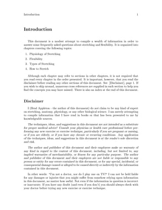 Introduction 1
Introduction
This document is a modest attempt to compile a wealth of information in order to
answer some frequently asked questions about stretching and exibility. It is organized into
chapters covering the following topics:
1. Physiology of Stretching
2. Flexibility
3. Types of Stretching
4. How to Stretch
Although each chapter may refer to sections in other chapters, it is not required that
you read every chapter in the order presented. It is important, however, that you read the
disclaimer before reading any other sections of this document. See Disclaimer , page 1. If
you wish to skip around, numerous cross references are supplied in each section to help you
nd the concepts you may have missed. There is also an index at the end of this document.
Disclaimer
I Brad Appleton - the author of this document do not claim to be any kind of expert
on stretching, anatomy, physiology, or any other biological science. I am merely attempting
to compile information that I have read in books or that has been presented to me by
knowledgeable sources.
The techniques, ideas, and suggestions in this document are not intended as a substitute
for proper medical advice! Consult your physician or health care professional before per-
forming any new exercise or exercise technique, particularly if you are pregnant or nursing,
or if you are elderly, or if you have any chronic or recurring conditions. Any application
of the techniques, ideas, and suggestions in this document is at the reader's sole discretion
and risk.
The author and publisher of this document and their employers make no warranty of
any kind in regard to the content of this document, including, but not limited to, any
implied warranties of merchantability, or tness for any particular purpose. The author
and publisher of this document and their employers are not liable or responsible to any
person or entity for any errors contained in this document, or for any special, incidental, or
consequential damage caused or alleged to be caused directly or indirectlyby the information
contained in this document.
In other words: I'm not a doctor, nor do I play one on TV! I can not be held liable
for any damages or injuries that you might su er from somehow relying upon information
in this document, no matter how awful. Not even if the information in question is incorrect
or inaccurate. If you have any doubt and even if you don't you should always check with
your doctor before trying any new exercise or exercise technique.
 