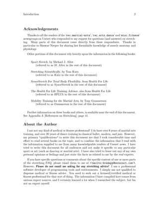 Introduction 2
Acknowledgements
Thanksto all the readers of the `rec.martial-arts', `rec.arts.dance'and`misc.fitness'
newsgroups on Usenet who responded to my request for questions and answers on stretch-
ing. Many parts of this document come directly from these respondents. Thanks in
particular to Shawne Neeper for sharing her formidable knowledge of muscle anatomy and
physiology.
Other portionsof this document rely heavily upon the information in the following books:
Sport Stretch, by Michael J. Alter
referred to as M. Alter in the rest of this document
Stretching Scienti cally, by Tom Kurz
referred to as Kurz in the rest of this document
SynerStretch For Total Body Flexibility, from Health For Life
referred to as SynerStretch in the rest of this document
The Health For Life Training Advisor, also from Health For Life
referred to as HFLTA in the rest of this document
Mobility Training for the Martial Arts, by Tony Gummerson
referred to as Gummerson in the rest of this document
Further information on these books and others, is available near the end of this document.
See Appendix A References on Stretching , page 41.
About the Author
I am not any kind of medical or tness professional! I do have over 6 years of martial arts
training, and over 20 years of dance training in classical ballet, modern, and jazz. However,
my primary quali cations to write this document are that I took considerable time and
e ort to read several books on the topic, and to combine the information that I read with
the information supplied to me from many knowledgeable readers of Usenet news. I have
tried to write this document for all audiences and not make it speci c to any particular
sport or art such as dancing or martial arts. I have also tried to leave out any of my own
personal opinions or feelings and just state the facts as related to me by the real experts.
If you have speci c questions or comments about the speci c content of one or more parts
of the stretching FAQ, please email them to me at `mailto:bradapp@enteract.com' .
However, Please do not email me asking for any stretching advice! I am a professional
software developer of programming tools and environments. I simply am not quali ed to
dispense medical or tness advice. You need to seek out a licensed certi ed medical or
tness professional for that sort of thing. The information I have compiled here comes from
various expert sources, and I certainly learned a lot when I researched the subject, but Im
not an expert myself.
 