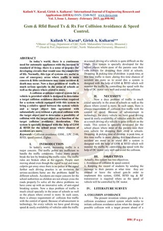 Kailash V. Karad, Girish A. Kulkarni / International Journal of Engineering Research and
                   Applications (IJERA) ISSN: 2248-9622 www.ijera.com
                     Vol. 3, Issue 1, January -February 2013, pp.898-902

   Gsm & Rfid Based Tx & Rx For Collision Avoidance & Speed
                          Control.

                             Kailash V. Karad*, Girish A. Kulkarni**
               *(Master of Engg.,Department of E&C,North Maharashtra University, Bhusawal.)
               ** (Head & Prof.,Department of E&C, North Maharashtra University, Bhusawal.)


ABSTRACT
          In today’s world, there is a continuous          as a result driving of a vehicle is quite difficult on the
need for automatic appliances with the increase in         roads. This system is specially developed for the
standard of living; there is a sense of urgency for        school places where most of the parents uses their
developing circuits that would ease the complexity         own vehicle for dropping their child at schools.
of life. Normally, this type of systems are useful in      Dropping & picking time of children is peak time, at
case of emergency areas where traffic is main              this time traffic is more ,during this time chances of
concern & little carelessness may cause accident &         accident are more so to avoid this a system is
death may occur. Now a days problem of traffic is          designed with the help of GSM & RFID which will
much serious specially in the areas of schools as          monitor the traffic by controlling the speed with the
well as the places where crowd is more.                    help of DC motor very well and avoid the collision.
          A collision avoidance control system for a
vehicle is provided which is designed to determine                  II.       NECESSITY
a target collision avoidance deceleration required                   Now a days problem of traffic is much
for a system vehicle equipped with this system to          citical specially in the areas of schools as well as the
bring a relative speed between the system vehicle          places where crowd is more. In such cases, there is
and a target object into agreement with                    always requirement of collision free traffic with the
substantially zero without a physical collision with       control of speed. Because of advancement in
the target object and to determine a possibility of        technology, for every vehicle we have good driving
collision with the target object as a function of the      speed & easily availability of vehicles adds the traffic
target collision avoidance deceleration. This              as a result driving of a vehicle is quite difficult on the
system is specially designed with the help of GSM          roads. This system is specially developed for the
& RFID for the school areas where chances of               school places where most of the parents uses their
accidents are more.                                        own vehicle for dropping their child at schools.
Keywords - Collision avoidance, GSM, , LPC 2148,           Dropping & picking time of children is peak time, at
RFID, speed control, Zigbee .                              this time traffic is more ,during this time chances of
                                                           accident are more so to avoid this a system is
         I.       INTRODUCTION                             designed with the help of GSM & RFID which will
          In today’s world, increasing traffic is a        monitor the traffic by controlling the speed with the
major concern. The traffic police are inefficient to       help of DC motor very well and avoid the collision.
handle the traffic conditions. Today many people
break the law by breaking the traffic rules. The traffic            III.      OBJECTIVES
rules are broken often at the signals. People start        Actually, this system has two objectives.
moving ahead even though the signal is red and many        i. Avoidance of collision & speed control.
culprits gat away since there is no police at the signal   ii. Keeping the record of students by sending the
further such driving practice is an invitation for         message to their parents at what time they are
serious accidents. Same are the problems faced by          entered or leave the school gate.In order to
different schools. Accidents are major concern for the     implement this system, GSM, RFID tag & RF
school authorities as children are not always cross the    transreceiver is required where as the speed of
roads properly.To solve all the above problems we          vehicle will be controlled by DC motor.
have come up with an innovative soln. of anti-signal
breaking system. Now a days problem of traffic is            IV.    LITERATURE SURVEY
much citical specially in the areas of schools as well
as the places where crowd is more. In such cases,          A. COLLISION AVOIDANCE
there is always requirement of collision free traffic                The present invention relates generally to a
with the control of speed. Because of advancement in       collision avoidance control system which works to
technology, for every vehicle we have good driving         initiate collision avoidance action when the danger of
speed & easily availability of vehicles adds the traffic   possible collision with a target present ahead of a



                                                                                                     898 | P a g e
 