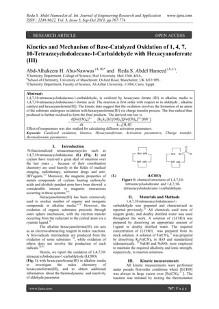 Reda S. Abdel Hameed et al. Int. Journal of Engineering Research and Application
ISSN : 2248-9622, Vol. 3, Issue 5, Sep-Oct 2013, pp.767-774

RESEARCH ARTICLE

www.ijera.com

OPEN ACCESS

Kinetics and Mechanism of Base-Catalyzed Oxidation of 1, 4, 7,
10-Tetrazacyclododecane-1-Carbaldehyde with Hexacyanoferrate
(III)
Abd-Alhakeem H. Abu-Nawwas (A, B)* and Reda S. Abdel Hameed (A, C).
a

Chemistry Department, College of Science, Hail University, Hail 1560, KSA.
School of Chemistry, University of Manchester, Oxford Road, Manchester, UK M13 9PL.
c
Chemistry Department, Faculty of Science, Al-Azhar University, 11884, Cairo, Egypt.
b

Abstract:
1,4,7,10-tetraazacyclododecane-1-carbaldehyde, is oxidized by hexacyano ferrate (III) in alkaline media to
1,4,7,10-tetraazacyclododecane-1-formic acid. The reaction is first order with respect to to aldehyde , alkaline
catalyst and hexaeyanoferrate(III). The kinetic data suggest that the oxidation involves the formation of an anion
of the substrate undergoes oxidation with hexaeyanoferrate(III) via charge transfer process. The free radical thus
produced is further oxidised to form the final products. The derived rate law is

Effect of temperature was also studied for calculating different activation parameters.
Keywords: Catalyzed oxidation, kinetics, Hexacyanoferrate, Activation parameters, Charge transfer,
thermodynamic parameters.

I.

Introduction

N-functionalized tetraazamacrocycles such as
1,4,7,10-tetraazacyclododecane (L) (Fig. 1) and
cyclam have received a great deal of attention over
the last years , because of their coordination
chemistry are used heavily in the fields of medical
imaging, radiotherapy, antitumor drugs and antiHIVagents.1-3 Moreover, the magnetic properties of
metals compounds of cyclens bearing carboxylic
acids and alcohols pendant arms have been showed a
considerable interest in magnetic interactions
occurring in these systems.4-5
Hexacyanoferrate(III) has been extensively
used to oxidize number of organic and inorganic
compounds in alkaline media.6-18 However, the
oxidation of organic substrates proceeds through
outer sphere mechanism, with the electron transfer
occurring from the reductant to the central atom via a
cyanide ligand.18
The alkaline hexacyanoferrate(III) ion acts
as an electron-abstracting reagent in redox reactions.
A free-radicals intermediate are produced from the
oxidation of some substrates 19, while oxidation of
others does not involve the production of such
radicals.20-21
Herein, we report the oxidation of 1,4,7,10tetraazacyclododecane-1-carbaldehyde (LCHO)
(Fig. 1) with hexacyanoferrate(III) in alkaline media
to
investigate
the
redox
chemistry
of
hexacyanoferrate(III), and to obtain additional
information about the thermodynamic and reactivity
of aldehyde parameter.
www.ijera.com

O

NH HN
N H HN

(L)

NH

N H HN

N

H

(LCHO)
Figure 1: chemical structures of 1,4,7,10tetraazacyclododecane and 1,4,7,10tetraazacyclododecane-1-carbaldehyde.

II.

Materials and Methods

1,4,7,10-tetraazacyclododecane-1carbaldehyde was prepared and characterized as
reported previously.22 All chemicals used were of
reagent grade, and doubly distilled water was used
throughout the work. A solution of (LCHO) was
prepared by dissolving an appropriate amount of
Ligand in doubly distilled water. The required
concentration of (LCHO) was prepared from its
stock solution. A solution of Fe(CN)6−3 was prepared
by dissolving K3Fe(CN)6 in H2O and standardized
iodometrically. 23 NaOH and NaNO3 were employed
to maintain the required alkalinity and ionic strength,
respectively, in reaction solutions.

III.

Kinetic measurements

All kinetic measurements were performed
under pseudo first-order conditions where [LCHO]
was always in large excess over [Fe(CN)6−3 ]. The
reaction was initiated by mixing the thermostatted
767 | P a g e

 
