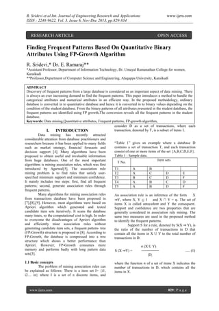 R. Sridevi et al Int. Journal of Engineering Research and Applications
ISSN : 2248-9622, Vol. 3, Issue 6, Nov-Dec 2013, pp.829-834

RESEARCH ARTICLE

www.ijera.com

OPEN ACCESS

Finding Frequent Patterns Based On Quantitative Binary
Attributes Using FP-Growth Algorithm
R. Sridevi,* Dr. E. Ramaraj**
*Assistant Professor, Department of Information Technology, Dr. Umayal Ramanathan College for women,
Karaikudi
**Professor,Department of Computer Science and Engineering, Alagappa University, Karaikudi
ABSTRACT
Discovery of frequent patterns from a large database is considered as an important aspect of data mining. There
is always an ever increasing demand to find the frequent patterns. This paper introduces a method to handle the
categorical attributes and numerical attributes in an efficient way. In the proposed methodology, ordinary
database is converted in to quantitative database and hence it is converted in to binary values depending on the
condition of the student database. From the binary patterns of all attributes presented in the student database, the
frequent patterns are identified using FP growth,The conversion reveals all the frequent patterns in the student
database.
Keywords: Data mining,Quantitative attributes, Frequent patterns, FP-growth algorithm,
consider D as a set of transactions, where each
transaction, denoted by T, is a subset of items I.
I.
INTRODUCTION
Data mining has recently attracted
considerable attention from database practitioners and
“Table 1” gives an example where a database D
researchers because it has been applied to many fields
contains a set of transaction T, and each transaction
such as market strategy, financial forecasts and
consist of one or more items of the set {A,B,C,D,E,F}.
decision support [4]. Many algorithms have been
Table 1 : Sample data.
proposed to obtain useful and invaluable information
Item sets
from huge databases. One of the most important
T No.
algorithms is mining association rules, which was first
T1
A
B
introduced by Agarwal[5]. The association rule
mining problem is to find rules that satisfy userT2
A
C
D
E
specified minimum support and minimum confidence.
T3
B
C
D
F
It mainly includes two steps: first, find all frequent
T4
A
B
C
D
patterns; second, generate association rules through
T5
A
B
D
F
frequent patterns.
Many algorithms for mining association rules
An association rule is an inference of the form
X
from transactions database have been proposed in
⇒Y, where X, Y  I
and X ∩ Y = φ. The set of
[7],[8],[9]. However, most algorithms were based on
items X is called antecedent and Y the consequent.
Apriori algorithm which generated and tested
Support and confidence are two properties that are
candidate item sets iteratively. It scans the database
generally considered in association rule mining. The
many times, so the computational cost is high. In order
same two measures are used in the proposed method
to overcome the disadvantages of Apriori algorithm
to identify the frequent patterns.
and efficiently mine association rules without
Support S for a rule, denoted by S(X ⇒ Y), is
generating candidate item sets, a frequent pattern- tree
the ratio of the number of transactions in D that
(FP-Growth) structure is proposed in [8]. According to
contain all the items in X U Y to the total number of
FP-Growth, the database is compressed into a tree
transactions in D.
structure which shows a better performance than
Apriori. However, FP-Growth consumes more
σ (X U Y)
memory and performs badly with long pattern data
S (X ⇒Y) =
..... (1)
sets[3].
|D|
1.1 Basic concepts
The problem of mining association rules can
be explained as follows: There is a item set I= {i1,
i2… in} where I is a set of n discrete items, and

www.ijera.com

where the function σ of a set of items X indicates the
number of transactions in D, which contains all the
items in X.

829 | P a g e

 