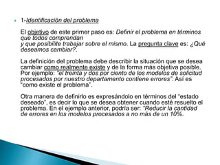  1-Identificación del problema
El objetivo de este primer paso es: Definir el problema en términos
que todos comprendan
y que posibilite trabajar sobre el mismo. La pregunta clave es: ¿Qué
deseamos cambiar?.
La definición del problema debe describir la situación que se desea
cambiar como realmente existe y de la forma más objetiva posible.
Por ejemplo: “el treinta y dos por ciento de los modelos de solicitud
procesados por nuestro departamento contiene errores”. Así es
“como existe el problema”.
Otra manera de definirlo es expresándolo en términos del “estado
deseado”, es decir lo que se desea obtener cuando esté resuelto el
problema. En el ejemplo anterior, podría ser: “Reducir la cantidad
de errores en los modelos procesados a no más de un 10%.
 