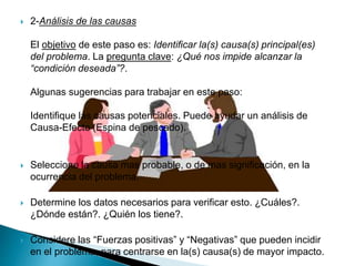  2-Análisis de las causas
El objetivo de este paso es: Identificar la(s) causa(s) principal(es)
del problema. La pregunta clave: ¿Qué nos impide alcanzar la
“condición deseada”?.
Algunas sugerencias para trabajar en este paso:
Identifique las causas potenciales. Puede ayudar un análisis de
Causa-Efecto (Espina de pescado).
 Seleccione la causa mas probable, o de mas significación, en la
ocurrencia del problema.
 Determine los datos necesarios para verificar esto. ¿Cuáles?.
¿Dónde están?. ¿Quién los tiene?.
 Considere las “Fuerzas positivas” y “Negativas” que pueden incidir
en el problema, para centrarse en la(s) causa(s) de mayor impacto.
 