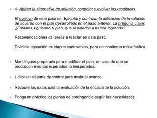  4- Aplicar la alternativa de solución, controlar y evaluar los resultados
El objetivo de este paso es: Ejecutar y controlar la aplicación de la solución
de acuerdo con el plan desarrollado en el paso anterior. La pregunta clave:
¿Estamos siguiendo el plan, qué resultados estamos logrando?.
Recomendaciones de tareas a realizar en este paso.
Dividir la ejecución en etapas controlables, para un monitoreo más efectivo.
 Manténgase preparado para modificar el plan, en caso de que se
produzcan eventos esperados -o inesperados.
 Utilice un sistema de control para medir el avance.
 Recopile los datos para la evaluación de la eficacia de la solución.
 Ponga en práctica los planes de contingencia según las necesidades.
 