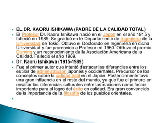  EL DR. KAORU ISHIKAWA (PADRE DE LA CALIDAD TOTAL)
 El Profesor Dr. Kaoru Ishikawa nació en el Japón en el año 1915 y
falleció en 1989. Se graduó en le Departamento de Ingeniería de la
Universidad de Tokio. Obtuvo el Doctorado en Ingeniería en dicha
Universidad y fue promovido a Profesor en 1960. Obtuvo el premio
Deming y un reconocimiento de la Asociación Americana de la
Calidad. Falleció el año 1989.
 Dr. Kaoru Ishikawa (1915-1989)
 Fue el primer autor que intentó destacar las diferencias entre los
estilos de administración japonés y occidentales. Precursor de los
conceptos sobre la calidad total en el Japón. Posteriormente tuvo
una gran influencia en el resto del mundo, ya que fue el primero en
resaltar las diferencias culturales entre las naciones como factor
importante para el logro del éxito en calidad. Era gran convencido
de la importancia de la filosofía de los pueblos orientales.

 