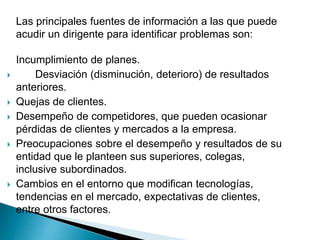 Las principales fuentes de información a las que puede
acudir un dirigente para identificar problemas son:
Incumplimiento de planes.
 Desviación (disminución, deterioro) de resultados
anteriores.
 Quejas de clientes.
 Desempeño de competidores, que pueden ocasionar
pérdidas de clientes y mercados a la empresa.
 Preocupaciones sobre el desempeño y resultados de su
entidad que le planteen sus superiores, colegas,
inclusive subordinados.
 Cambios en el entorno que modifican tecnologías,
tendencias en el mercado, expectativas de clientes,
entre otros factores.
 
