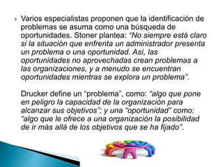  Varios especialistas proponen que la identificación de
problemas se asuma como una búsqueda de
oportunidades. Stoner plantea: “No siempre está claro
si la situación que enfrenta un administrador presenta
un problema o una oportunidad. Así, las
oportunidades no aprovechadas crean problemas a
las organizaciones, y a menudo se encuentran
oportunidades mientras se explora un problema”.
Drucker define un “problema”, como: “algo que pone
en peligro la capacidad de la organización para
alcanzar sus objetivos”; y una “oportunidad” como:
“algo que le ofrece a una organización la posibilidad
de ir más allá de los objetivos que se ha fijado”.
 