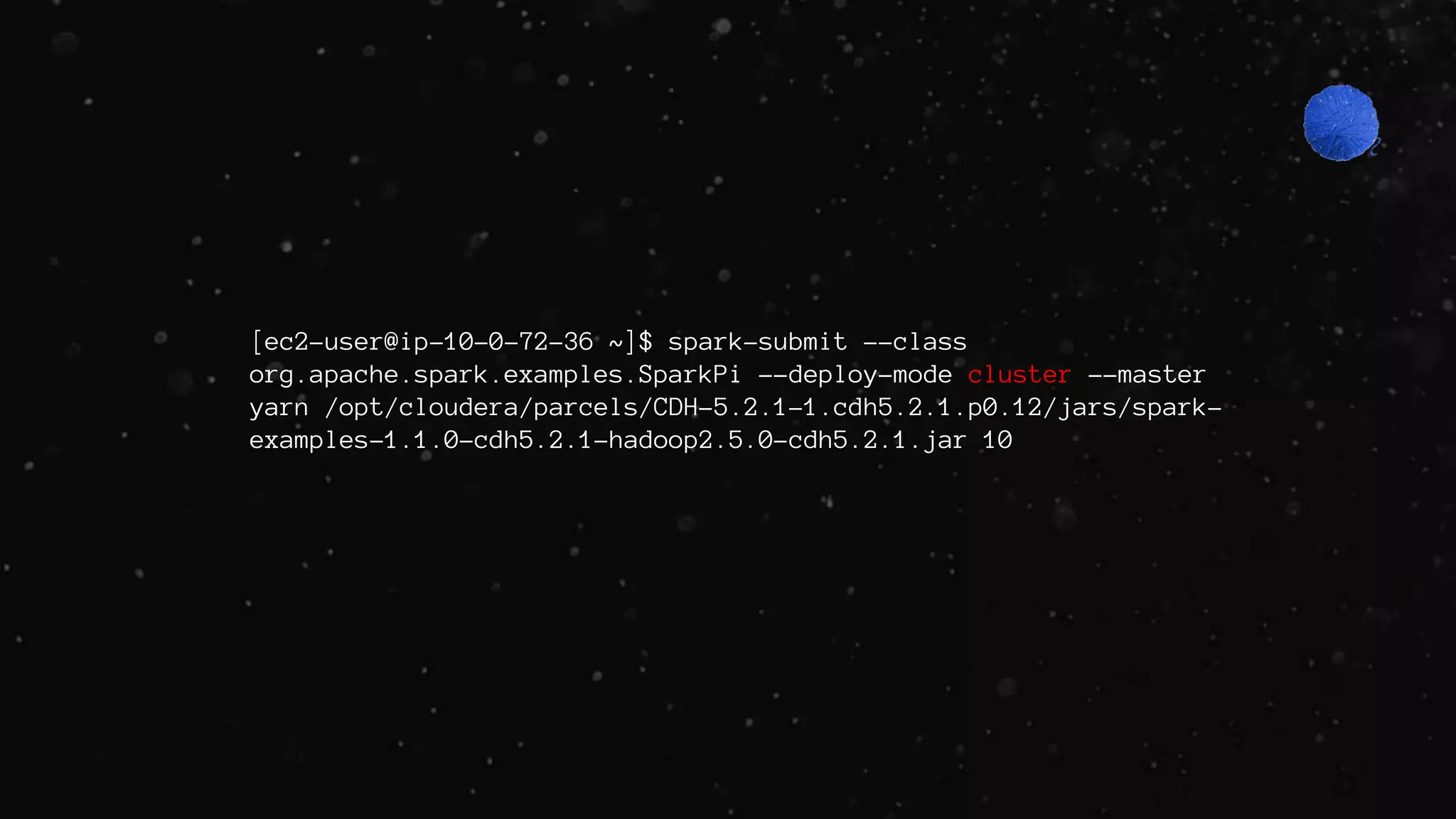 [ec2-user@ip-10-0-72-36 ~]$ spark-submit --class
org.apache.spark.examples.SparkPi --deploy-mode cluster --master
yarn /opt/cloudera/parcels/CDH-5.2.1-1.cdh5.2.1.p0.12/jars/spark-
examples-1.1.0-cdh5.2.1-hadoop2.5.0-cdh5.2.1.jar 10
 
