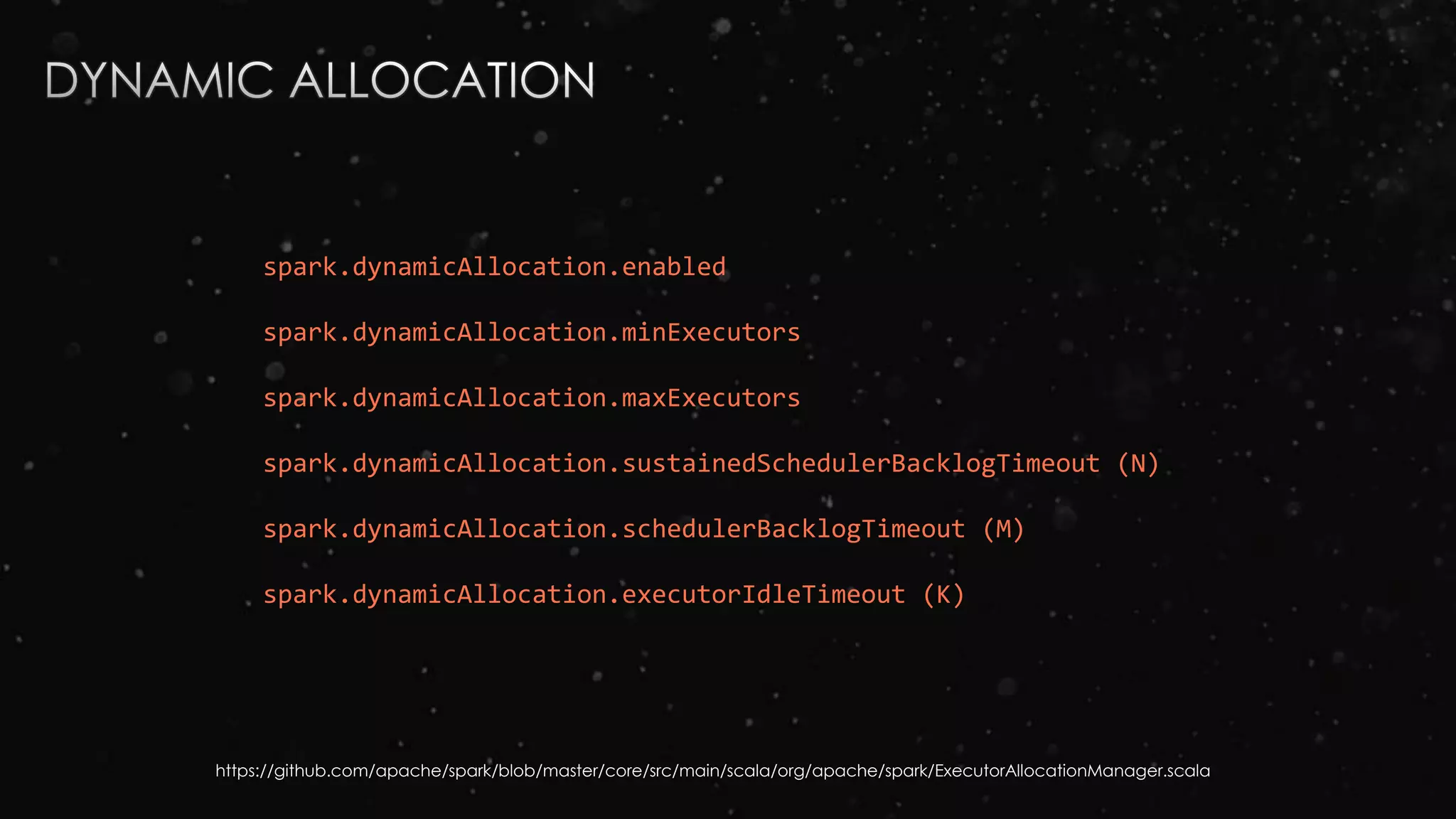spark.dynamicAllocation.enabled
spark.dynamicAllocation.minExecutors
spark.dynamicAllocation.maxExecutors
spark.dynamicAllocation.sustainedSchedulerBacklogTimeout (N)
spark.dynamicAllocation.schedulerBacklogTimeout (M)
spark.dynamicAllocation.executorIdleTimeout (K)
https://github.com/apache/spark/blob/master/core/src/main/scala/org/apache/spark/ExecutorAllocationManager.scala
 