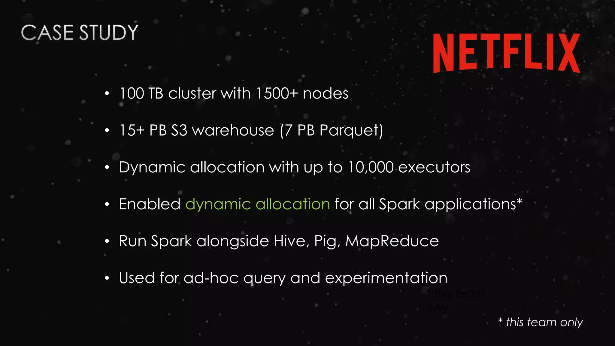 * this team
only
• 100 TB cluster with 1500+ nodes
• 15+ PB S3 warehouse (7 PB Parquet)
• Dynamic allocation with up to 10,000 executors
• Enabled dynamic allocation for all Spark applications*
• Run Spark alongside Hive, Pig, MapReduce
• Used for ad-hoc query and experimentation
* this team only
 