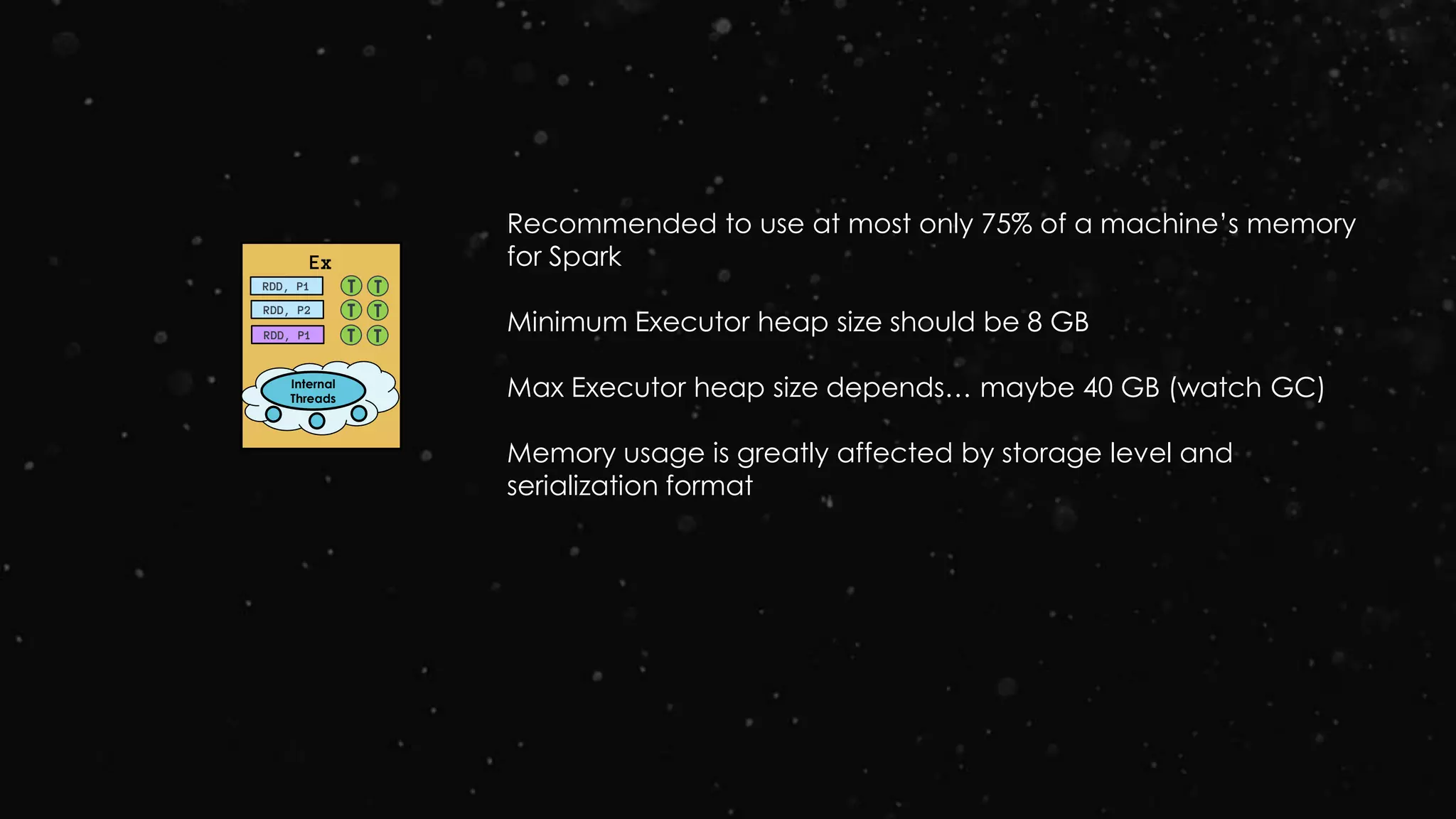 Ex
RDD, P1
RDD, P2
RDD, P1
T T
T T
T T
Internal
Threads
Recommended to use at most only 75% of a machine’s memory
for Spark
Minimum Executor heap size should be 8 GB
Max Executor heap size depends… maybe 40 GB (watch GC)
Memory usage is greatly affected by storage level and
serialization format
 