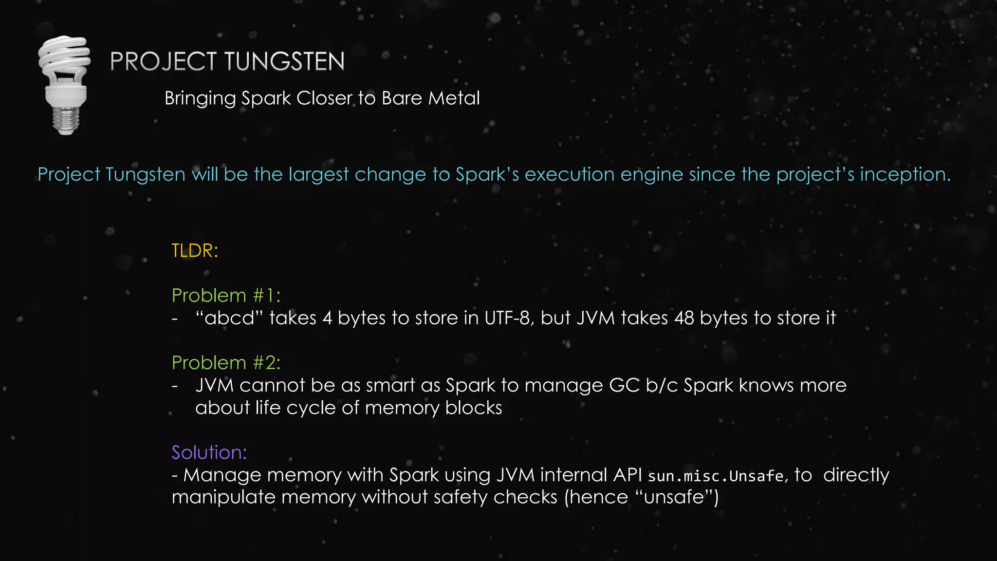 Bringing Spark Closer to Bare Metal
Project Tungsten will be the largest change to Spark’s execution engine since the project’s inception.
TLDR:
Problem #1:
- “abcd” takes 4 bytes to store in UTF-8, but JVM takes 48 bytes to store it
Problem #2:
- JVM cannot be as smart as Spark to manage GC b/c Spark knows more
about life cycle of memory blocks
Solution:
- Manage memory with Spark using JVM internal API sun.misc.Unsafe, to directly
manipulate memory without safety checks (hence “unsafe”)
 