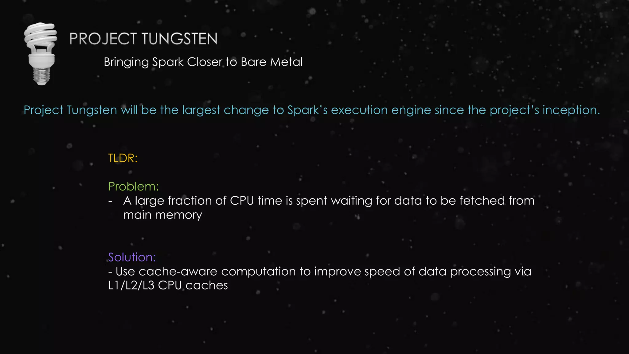 Bringing Spark Closer to Bare Metal
Project Tungsten will be the largest change to Spark’s execution engine since the project’s inception.
TLDR:
Problem:
- A large fraction of CPU time is spent waiting for data to be fetched from
main memory
Solution:
- Use cache-aware computation to improve speed of data processing via
L1/L2/L3 CPU caches
 