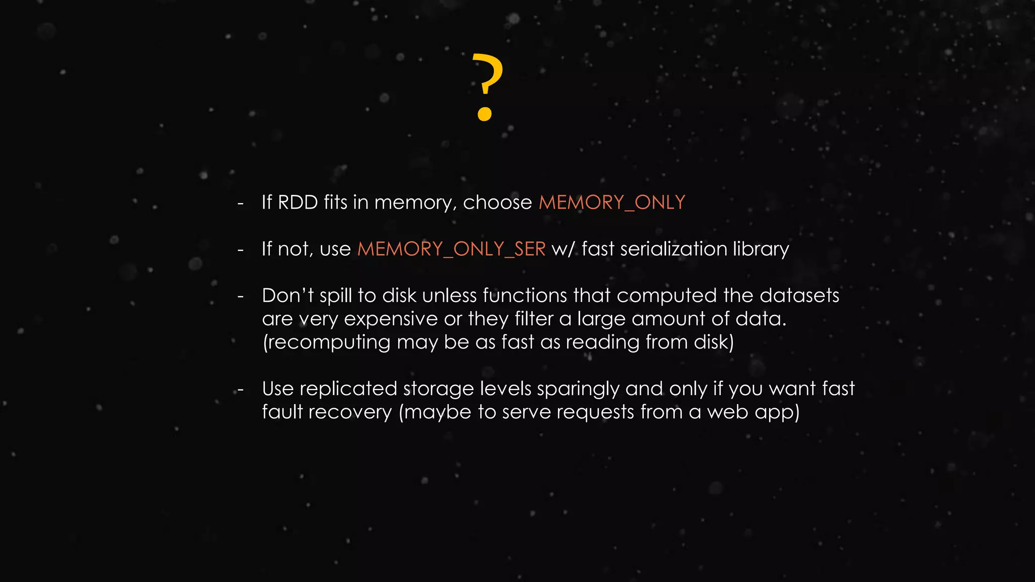 ?
- If RDD fits in memory, choose MEMORY_ONLY
- If not, use MEMORY_ONLY_SER w/ fast serialization library
- Don’t spill to disk unless functions that computed the datasets
are very expensive or they filter a large amount of data.
(recomputing may be as fast as reading from disk)
- Use replicated storage levels sparingly and only if you want fast
fault recovery (maybe to serve requests from a web app)
 