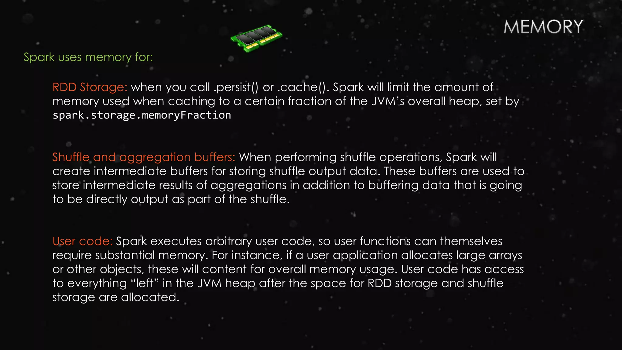 RDD Storage: when you call .persist() or .cache(). Spark will limit the amount of
memory used when caching to a certain fraction of the JVM’s overall heap, set by
spark.storage.memoryFraction
Shuffle and aggregation buffers: When performing shuffle operations, Spark will
create intermediate buffers for storing shuffle output data. These buffers are used to
store intermediate results of aggregations in addition to buffering data that is going
to be directly output as part of the shuffle.
User code: Spark executes arbitrary user code, so user functions can themselves
require substantial memory. For instance, if a user application allocates large arrays
or other objects, these will content for overall memory usage. User code has access
to everything “left” in the JVM heap after the space for RDD storage and shuffle
storage are allocated.
Spark uses memory for:
 