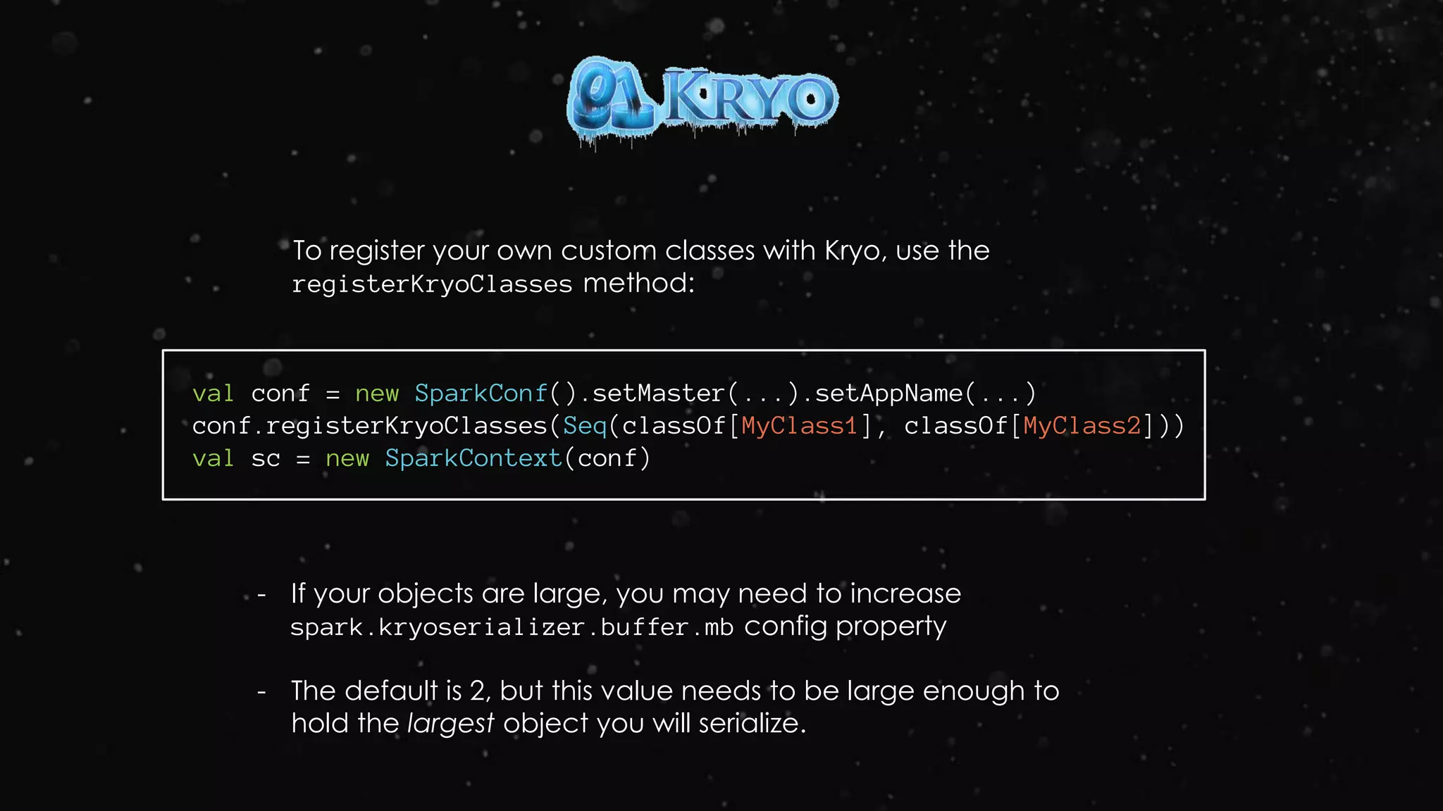 To register your own custom classes with Kryo, use the
registerKryoClasses method:
val conf = new SparkConf().setMaster(...).setAppName(...)
conf.registerKryoClasses(Seq(classOf[MyClass1], classOf[MyClass2]))
val sc = new SparkContext(conf)
- If your objects are large, you may need to increase
spark.kryoserializer.buffer.mb config property
- The default is 2, but this value needs to be large enough to
hold the largest object you will serialize.
 
