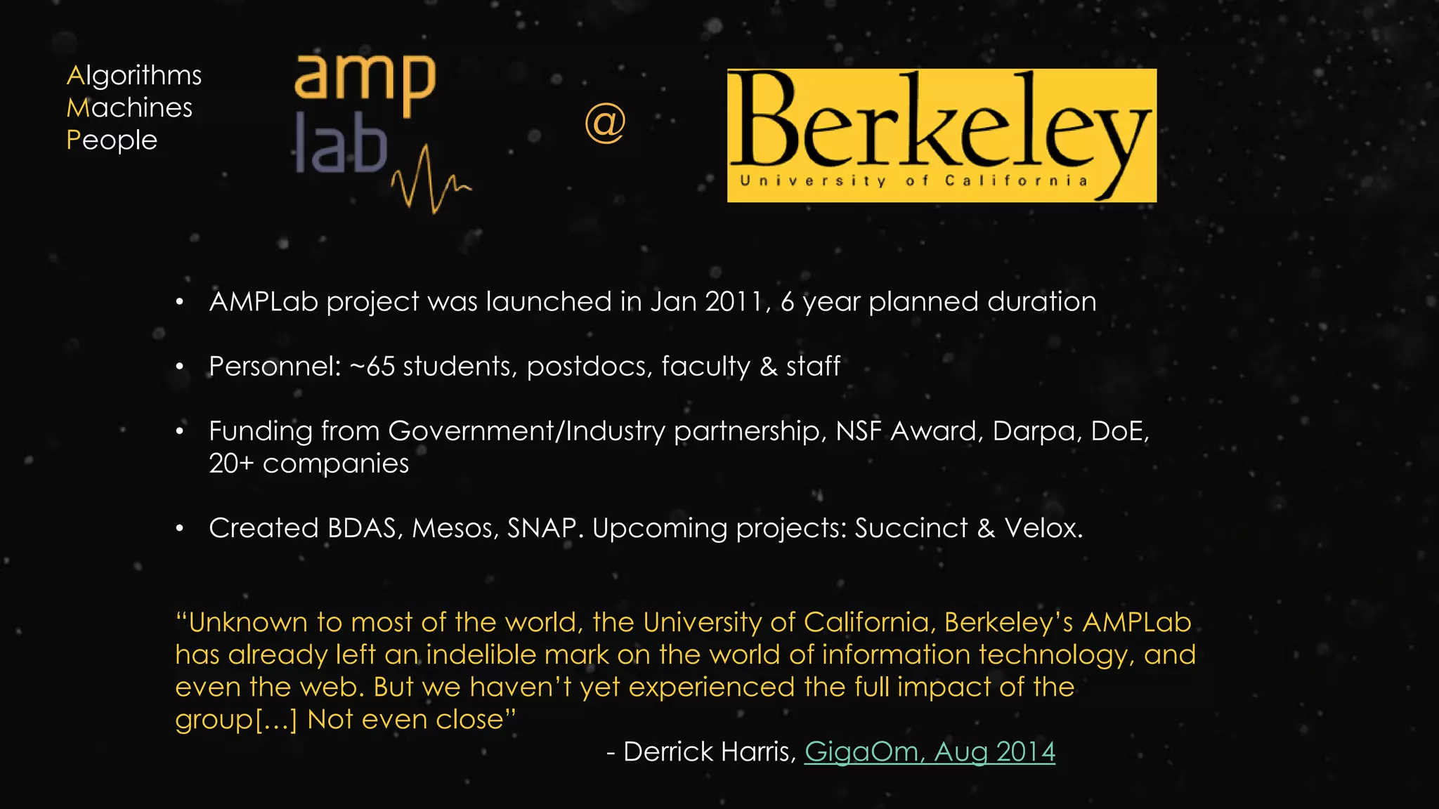 @
• AMPLab project was launched in Jan 2011, 6 year planned duration
• Personnel: ~65 students, postdocs, faculty & staff
• Funding from Government/Industry partnership, NSF Award, Darpa, DoE,
20+ companies
• Created BDAS, Mesos, SNAP. Upcoming projects: Succinct & Velox.
“Unknown to most of the world, the University of California, Berkeley’s AMPLab
has already left an indelible mark on the world of information technology, and
even the web. But we haven’t yet experienced the full impact of the
group[…] Not even close”
- Derrick Harris, GigaOm, Aug 2014
Algorithms
Machines
People
 
