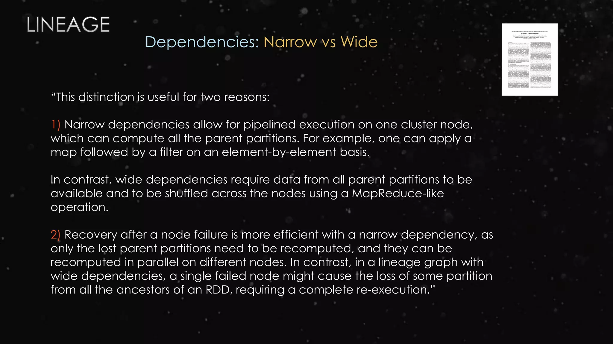“This distinction is useful for two reasons:
1) Narrow dependencies allow for pipelined execution on one cluster node,
which can compute all the parent partitions. For example, one can apply a
map followed by a filter on an element-by-element basis.
In contrast, wide dependencies require data from all parent partitions to be
available and to be shuffled across the nodes using a MapReduce-like
operation.
2) Recovery after a node failure is more efficient with a narrow dependency, as
only the lost parent partitions need to be recomputed, and they can be
recomputed in parallel on different nodes. In contrast, in a lineage graph with
wide dependencies, a single failed node might cause the loss of some partition
from all the ancestors of an RDD, requiring a complete re-execution.”
Dependencies: Narrow vs Wide
 