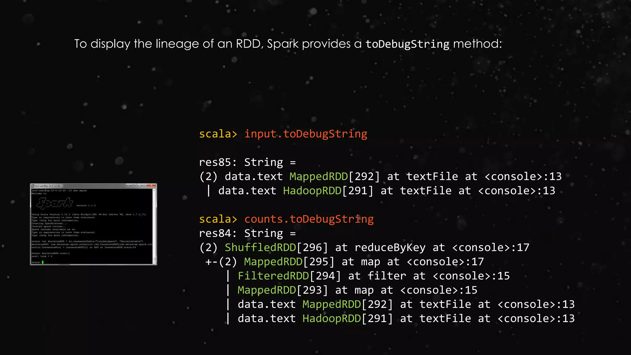 scala> input.toDebugString
res85: String =
(2) data.text MappedRDD[292] at textFile at <console>:13
| data.text HadoopRDD[291] at textFile at <console>:13
scala> counts.toDebugString
res84: String =
(2) ShuffledRDD[296] at reduceByKey at <console>:17
+-(2) MappedRDD[295] at map at <console>:17
| FilteredRDD[294] at filter at <console>:15
| MappedRDD[293] at map at <console>:15
| data.text MappedRDD[292] at textFile at <console>:13
| data.text HadoopRDD[291] at textFile at <console>:13
To display the lineage of an RDD, Spark provides a toDebugString method:
 