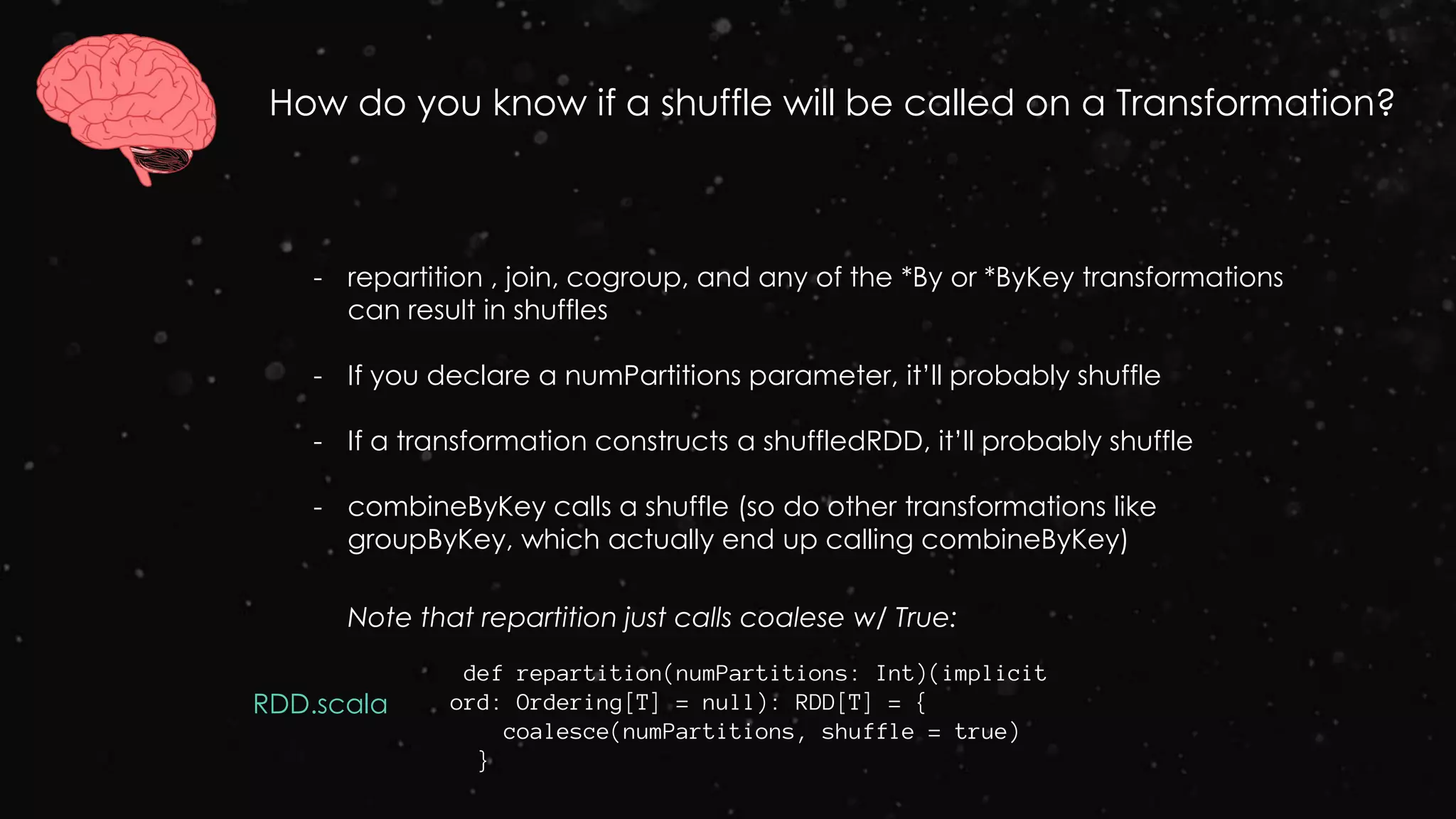 How do you know if a shuffle will be called on a Transformation?
Note that repartition just calls coalese w/ True:
- repartition , join, cogroup, and any of the *By or *ByKey transformations
can result in shuffles
- If you declare a numPartitions parameter, it’ll probably shuffle
- If a transformation constructs a shuffledRDD, it’ll probably shuffle
- combineByKey calls a shuffle (so do other transformations like
groupByKey, which actually end up calling combineByKey)
def repartition(numPartitions: Int)(implicit
ord: Ordering[T] = null): RDD[T] = {
coalesce(numPartitions, shuffle = true)
}
RDD.scala
 