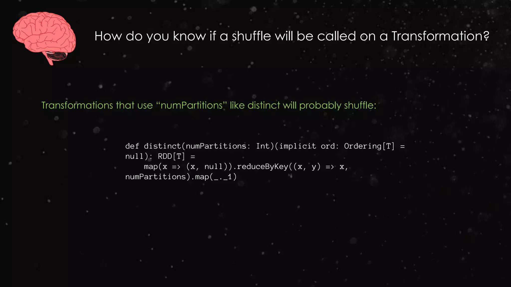 How do you know if a shuffle will be called on a Transformation?
Transformations that use “numPartitions” like distinct will probably shuffle:
def distinct(numPartitions: Int)(implicit ord: Ordering[T] =
null): RDD[T] =
map(x => (x, null)).reduceByKey((x, y) => x,
numPartitions).map(_._1)
 