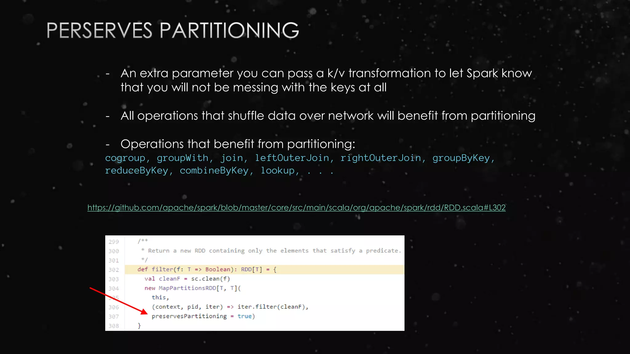 - An extra parameter you can pass a k/v transformation to let Spark know
that you will not be messing with the keys at all
- All operations that shuffle data over network will benefit from partitioning
- Operations that benefit from partitioning:
cogroup, groupWith, join, leftOuterJoin, rightOuterJoin, groupByKey,
reduceByKey, combineByKey, lookup, . . .
https://github.com/apache/spark/blob/master/core/src/main/scala/org/apache/spark/rdd/RDD.scala#L302
 