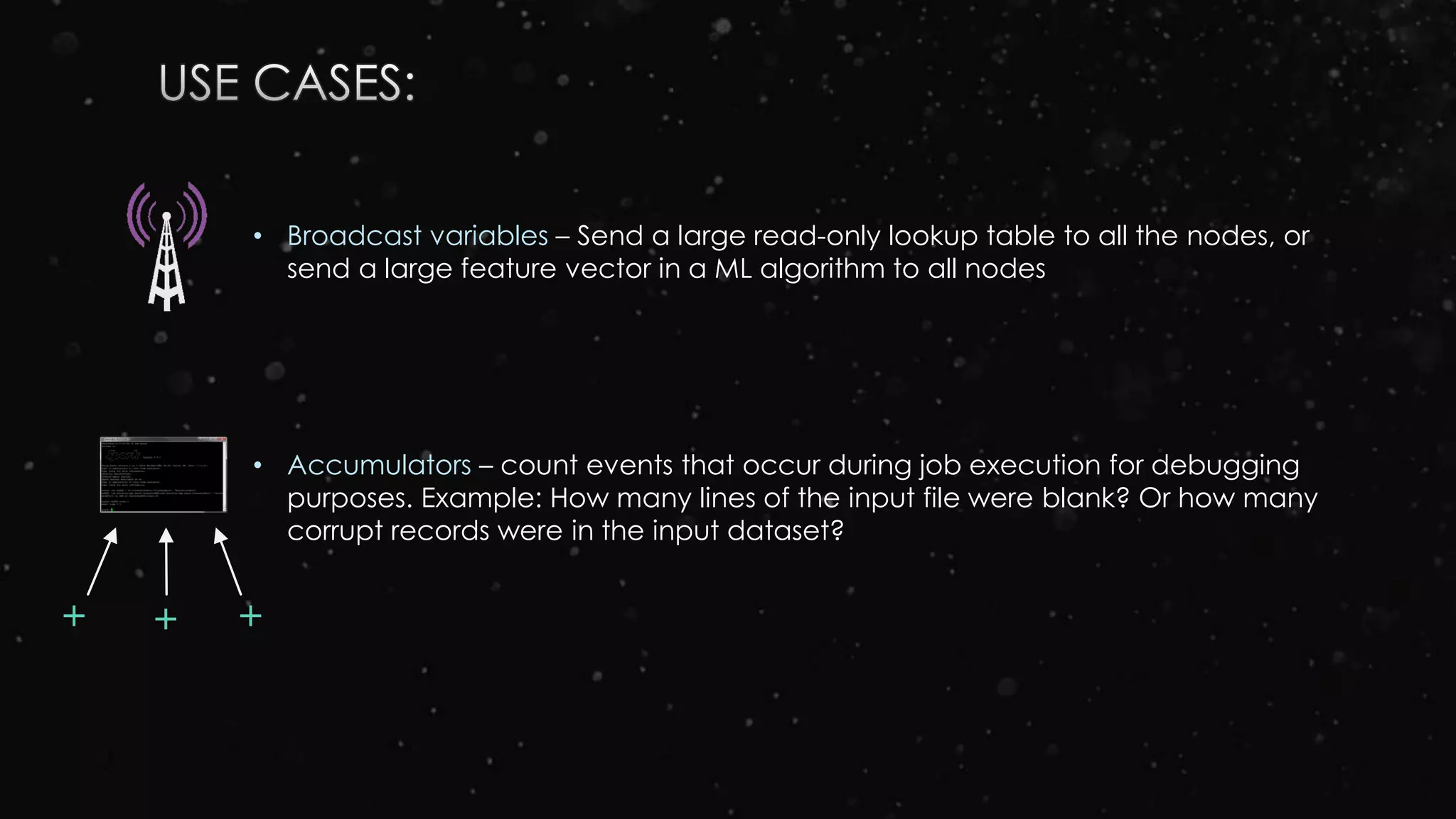 • Broadcast variables – Send a large read-only lookup table to all the nodes, or
send a large feature vector in a ML algorithm to all nodes
• Accumulators – count events that occur during job execution for debugging
purposes. Example: How many lines of the input file were blank? Or how many
corrupt records were in the input dataset?
++ +
 