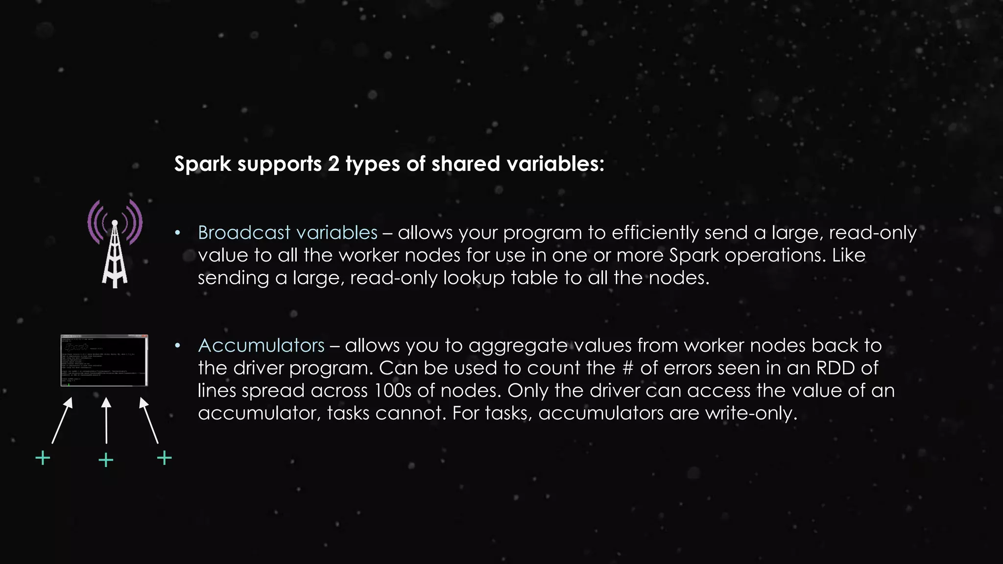 Spark supports 2 types of shared variables:
• Broadcast variables – allows your program to efficiently send a large, read-only
value to all the worker nodes for use in one or more Spark operations. Like
sending a large, read-only lookup table to all the nodes.
• Accumulators – allows you to aggregate values from worker nodes back to
the driver program. Can be used to count the # of errors seen in an RDD of
lines spread across 100s of nodes. Only the driver can access the value of an
accumulator, tasks cannot. For tasks, accumulators are write-only.
++ +
 