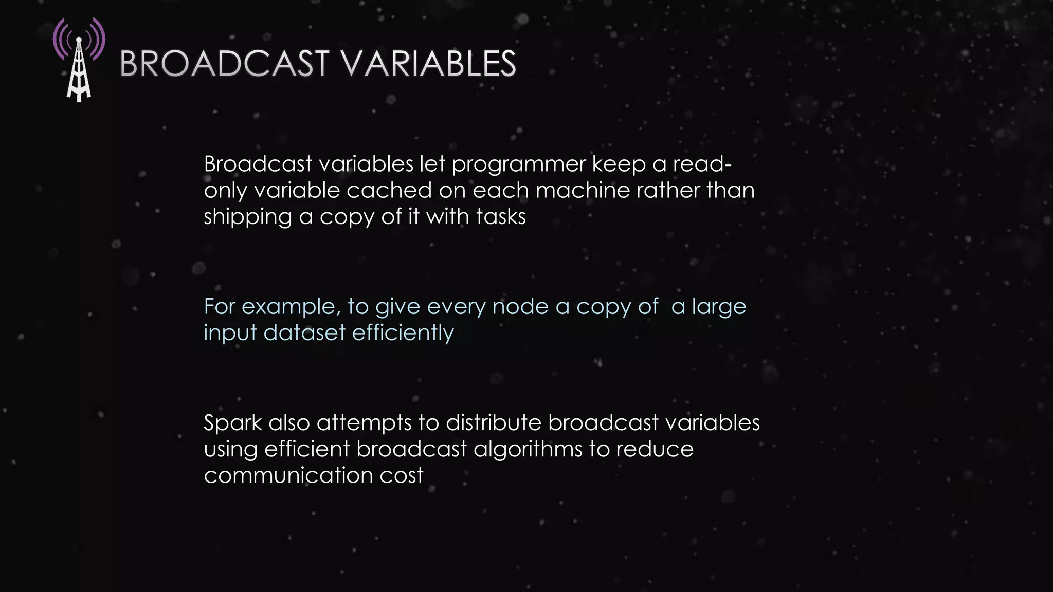 Broadcast variables let programmer keep a read-
only variable cached on each machine rather than
shipping a copy of it with tasks
For example, to give every node a copy of a large
input dataset efficiently
Spark also attempts to distribute broadcast variables
using efficient broadcast algorithms to reduce
communication cost
 