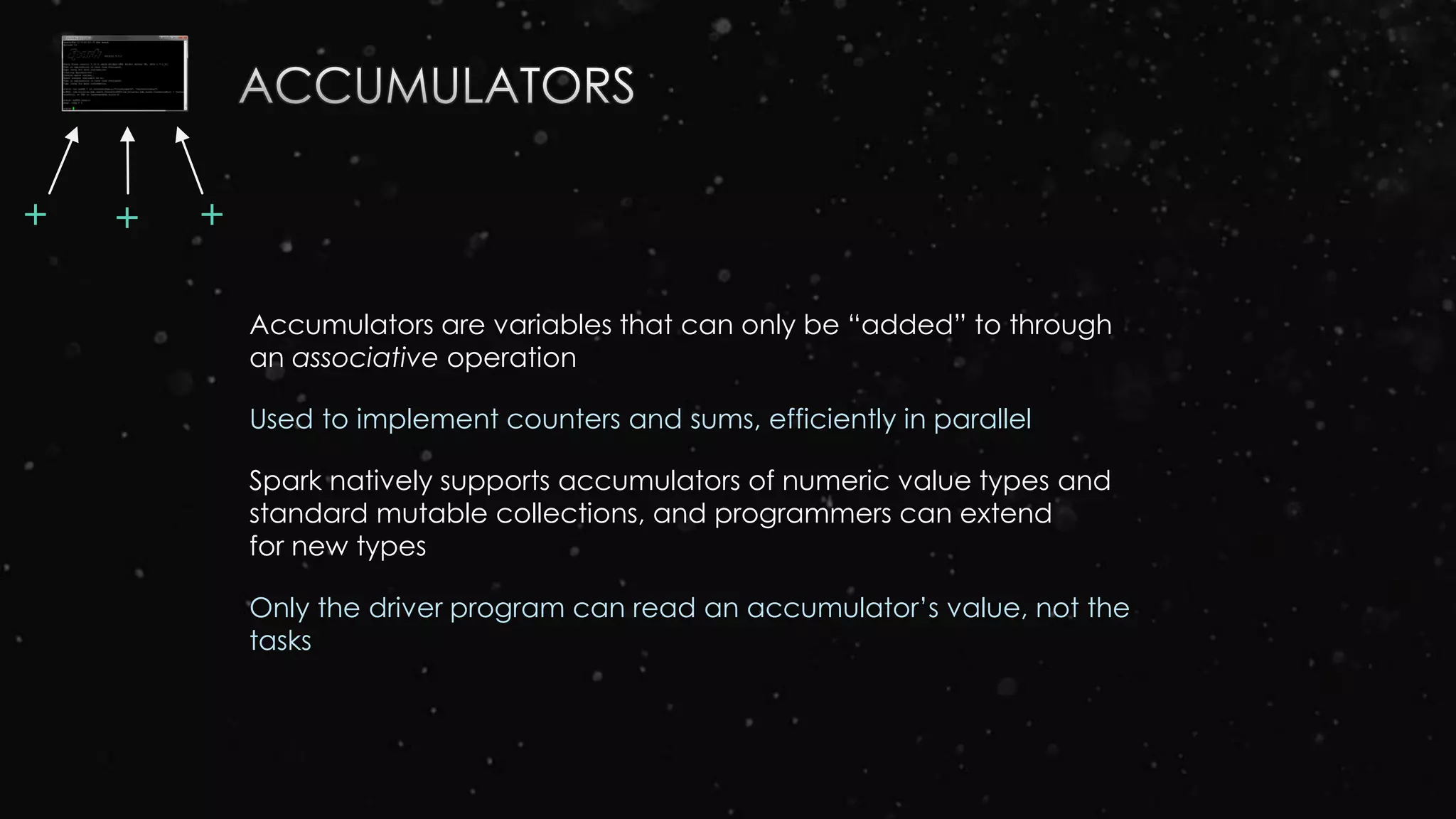 Accumulators are variables that can only be “added” to through
an associative operation
Used to implement counters and sums, efficiently in parallel
Spark natively supports accumulators of numeric value types and
standard mutable collections, and programmers can extend
for new types
Only the driver program can read an accumulator’s value, not the
tasks
++ +
 