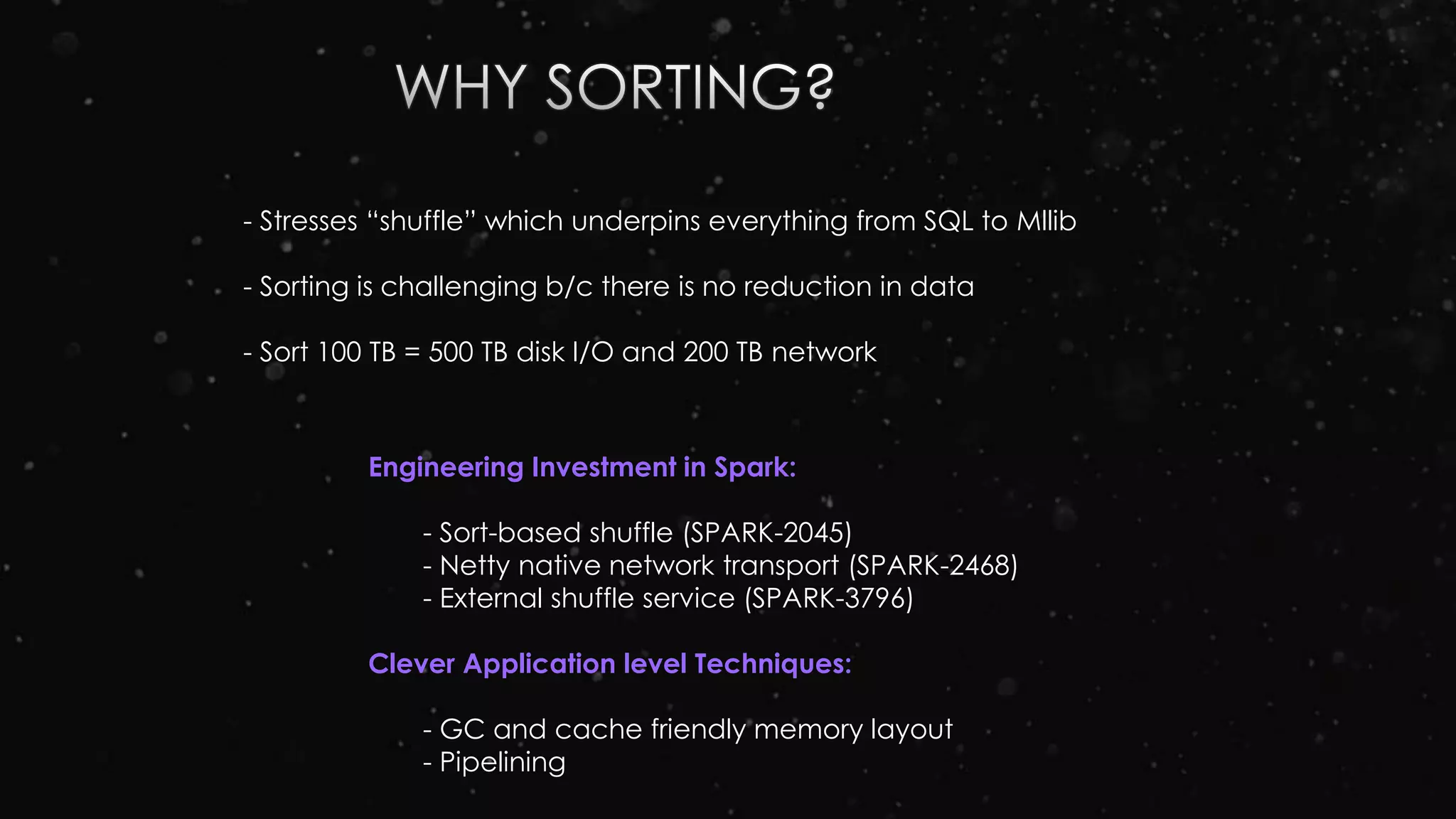 - Stresses “shuffle” which underpins everything from SQL to Mllib
- Sorting is challenging b/c there is no reduction in data
- Sort 100 TB = 500 TB disk I/O and 200 TB network
Engineering Investment in Spark:
- Sort-based shuffle (SPARK-2045)
- Netty native network transport (SPARK-2468)
- External shuffle service (SPARK-3796)
Clever Application level Techniques:
- GC and cache friendly memory layout
- Pipelining
 