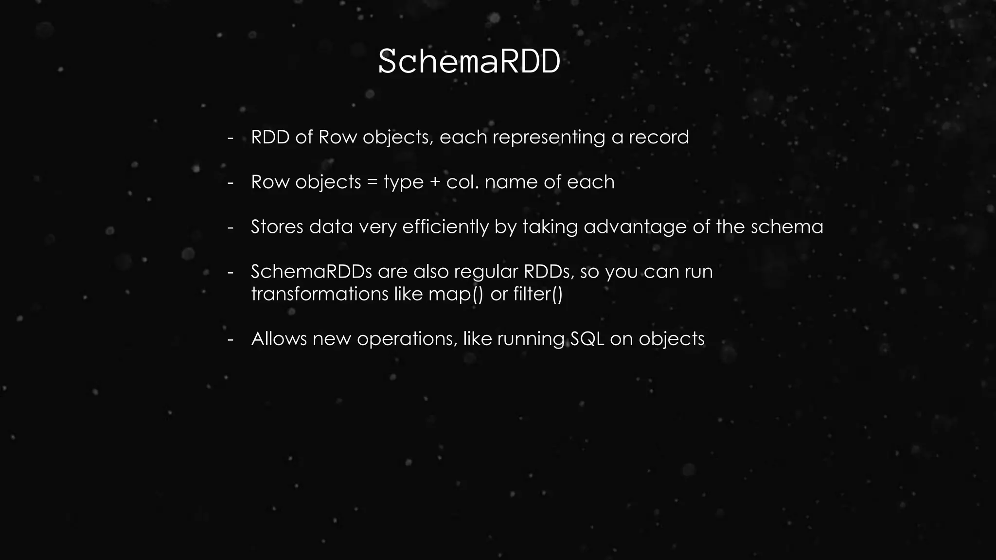 SchemaRDD
- RDD of Row objects, each representing a record
- Row objects = type + col. name of each
- Stores data very efficiently by taking advantage of the schema
- SchemaRDDs are also regular RDDs, so you can run
transformations like map() or filter()
- Allows new operations, like running SQL on objects
 